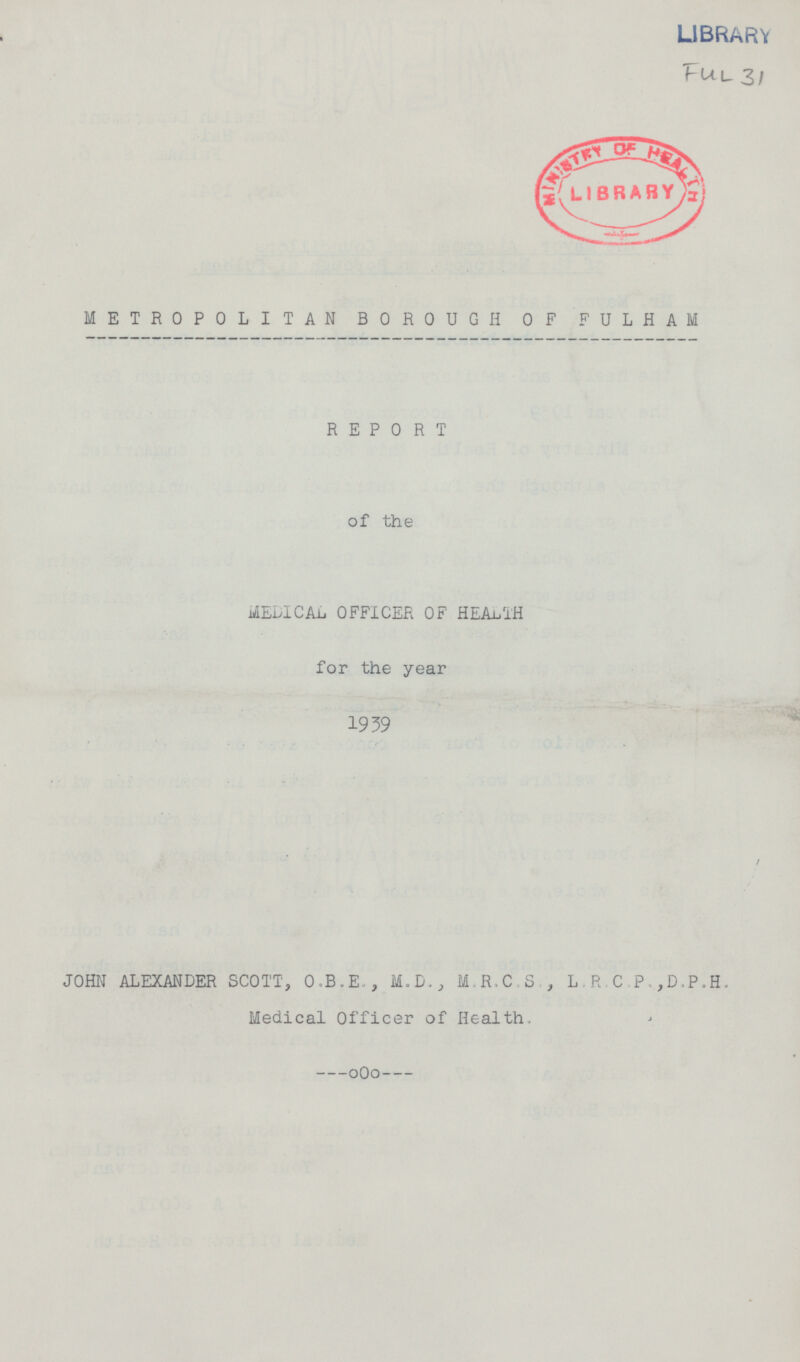 LIBRARY Ful 31 METROPOLITAN BOROUGH OF FULHAM REPORT of the MEDICAL OFFICER OF HEALTH for the year 1939 JOHN ALEXANDER SCOTT, O.B.E,, M.D., M.R.C.S , L.R.C.P,,D,P.H. Medical Officer of Health.