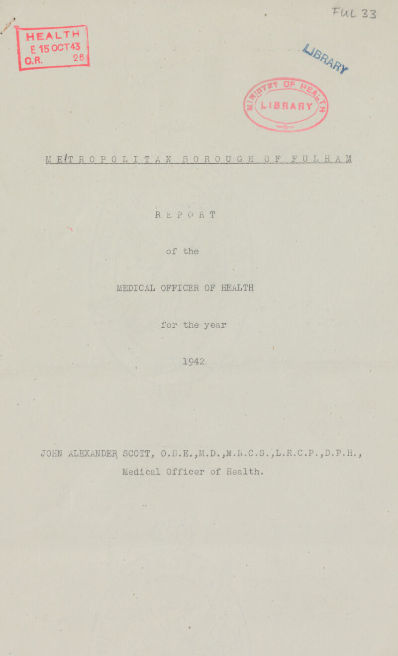 FUL 33 METR0P0LIT N BOROUGH OF FULHAM REPORT of the MEDICAL OFFICER OF HEALTH for the year 1942 JOHN ALEXANDER SCOTT, 0.8. E. ,14.D. ,M.R.C.S.,L.R.C.P. ,D.P. H., Medical Officer of Health.