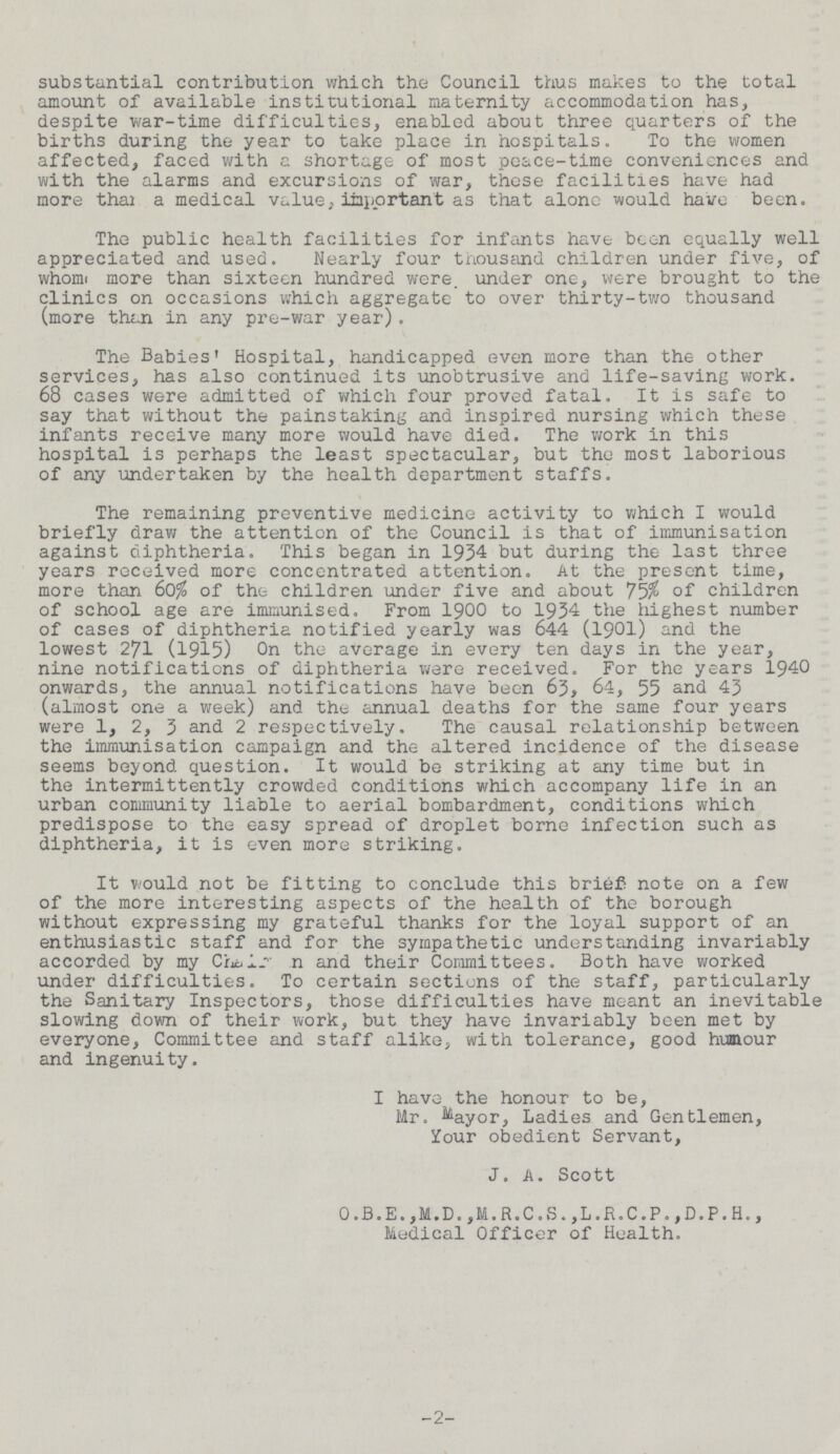 substantial contribution which the Council thus makes to the total amount of available institutional maternity accommodation has, despite war-time difficulties, enabled about three quarters of the births during the year to take place in hospitals. To the women affected, faced with a shortage of most peace-time conveniences and with the alarms and excursions of war, these facilities have had more thai a medical value, important as that alone would have been. The public health facilities for infants have been equally well appreciated and used. Nearly four thousand children under five, of whom more than sixteen hundred were, under one, were brought to the clinics on occasions which aggregate to over thirty-two thousand (more than in any pre-war year). The Babies' Hospital, handicapped even more than the other services, has also continued its unobtrusive and life-saving work. 68 cases were admitted of which four proved fatal. It is safe to say that without the painstaking and inspired nursing which these infants receive many more would have died. The work in this hospital is perhaps the least spectacular, but the most laborious of any undertaken by the health department staffs. The remaining preventive medicine activity to which I would briefly draw the attention of the Council is that of immunisation against diphtheria. This began in 1934 but during the last three years received more concentrated attention. At the present time, more than 60% of the children under five and about 75$ of children of school age are immunised. From 1900 to 1934 the highest number of cases of diphtheria notified yearly was 644 (1901) and the lowest 271 (1915) On the average in every ten days in the year, nine notifications of diphtheria were received. For the years 1940 onwards, the annual notifications have been 63, 64, 55 43 (almost one a week) and the annual deaths for the same four years were 1, 2, 3 and 2 respectively. The causal relationship between the immunisation campaign and the altered incidence of the disease seems beyond question. It would be striking at any time but in the intermittently crowded conditions which accompany life in an urban community liable to aerial bombardment, conditions which predispose to the easy spread of droplet borne infection such as diphtheria, it is even more striking. It would not be fitting to conclude this brief note on a few of the more interesting aspects of the health of the borough without expressing my grateful thanks for the loyal support of an enthusiastic staff and for the sympa the tic understanding invariably accorded by my Chairman and their Committees. Both have worked under difficulties. To certain sections of the staff, particularly the Sanitary Inspectors, those difficulties have meant an inevitable slowing down of their work, but they have invariably been met by everyone, Committee and staff alike, with tolerance, good humour and ingenuity. I have the honour to be, Mr. Ladies and Gentlemen, Your obedient Servant, J, A. Scott O.B.E.,M.D.,M.R.C.S.,L.R.C.P.,D.P.H., Medical Officer of Health. 2