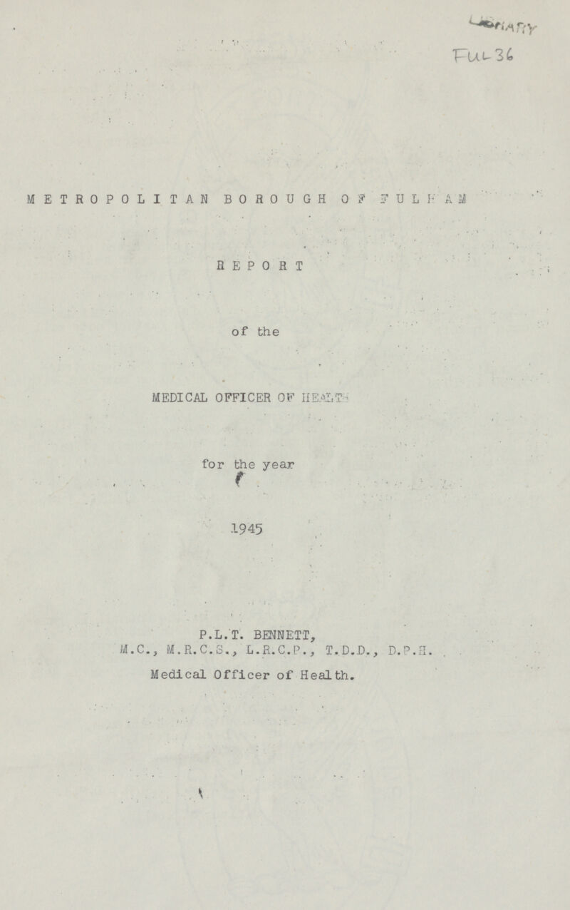 FuL 36 METROPOLITAN BOROUGH OF FULFAM REPORT of the MEDICAL OFFICER OF HEALTHS for the year 1945 P.L.T. BENNETT, M.C., M.R.C.S., L.R.C.P., T.D.D., D.P.H. Medical Officer of Health.