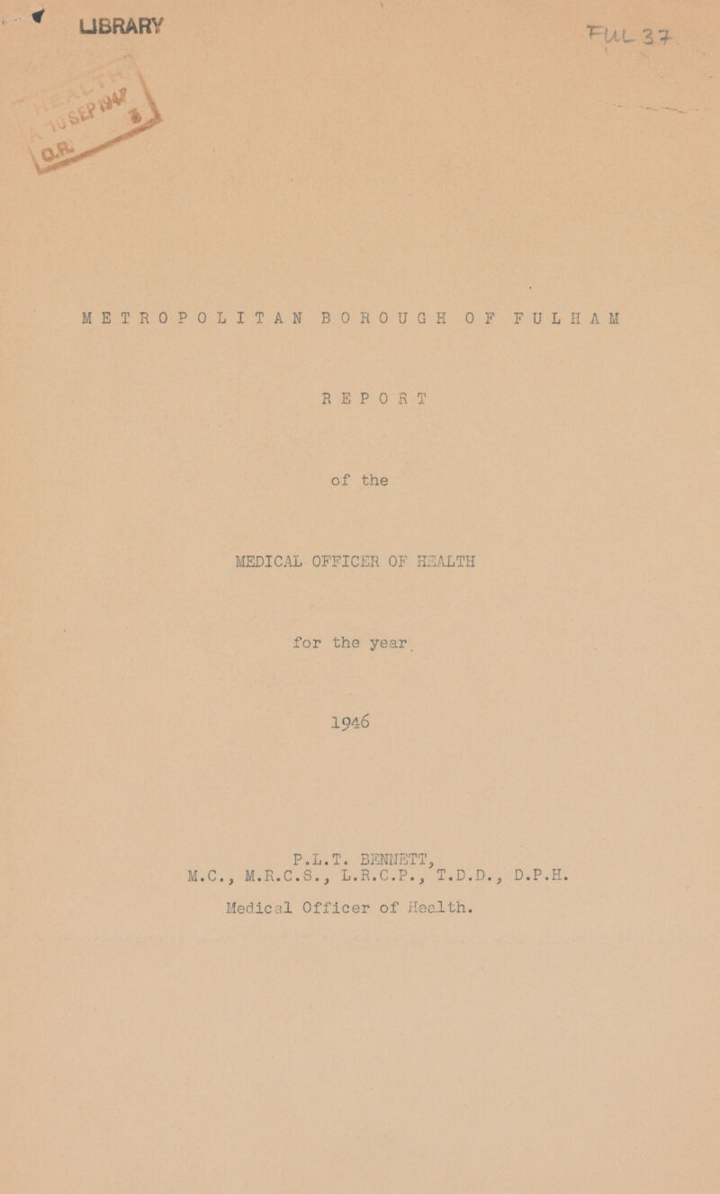 LIBRARY Ful 37 METROPOLITAN BOROUGH OF FULHAM REPORT of the MEDICAL OFFICER OF HEALTH for the year 1946 P.L.T. BENNETT, M.C.j M.R.C.S., L.R.C.P., T.D.D., D.P.H. Medical Officer of Health.