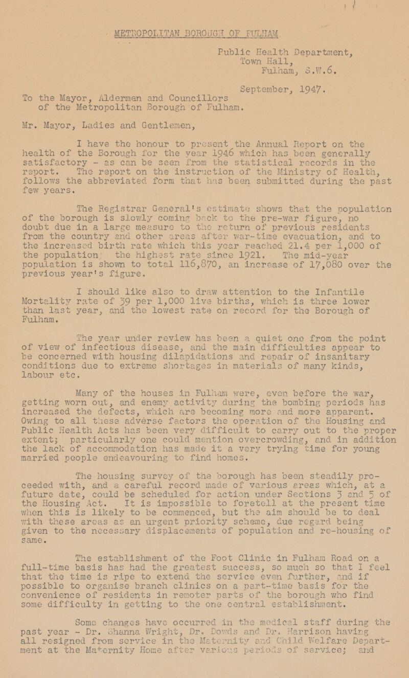 METROPOLITAN BOROUGH OF FULHAM Public Health Department, Town Hall, Fulham, S.W.6. September, 1947. To the Mayor, Aldermen and Councillors of the Metropolitan Borough of Fulham. Mr. Mayor, Ladies and Gentlemen, I have the honour to present the Annual Report on the health of the Borough for the year 1946 which has been generally satisfactory - as can be seen from the statistical records in the report. The report on the instruction of the Ministry of Health, follows the abbreviated, form that has been submitted during the past few years. The Registrar General's estimate shows that the population of the borough is slowly coming back to the pre-war figure, no doubt due in a large measure to the return of previous residents from the country and other areas after war-time evacuation, and to the increased birth rate which this year reached 21.4 per 1,000 of the population; the highest rate since 1921. The mid-year population is shown to total 116,870, an increase of 17,080 over the previous year's figure. I should like also to draw attention to the Infantile Mortality rate of 39 P e r 1,000 live births, which is three lower than last year, and the lowest rate on record for the Borough of Fulham. The year under review has been a quiet one from the point of view of infectious disease, and the main difficulties appear to be concerned with housing dilapidations and repair of insanitary conditions due to extreme shortages in materials of many kinds, labour etc. Many of the houses in Fulham were, even before the war, getting worn out, and enemy activity during the bombing periods has increased the defects, which are becoming more and more apparent. Owing to all these adverse factors the operation of the Housing and Public Health Acts has been very difficult to carry out to the proper extent; particularly one could mention overcrowding, and in addition the lack of accommodation has made it a very trying time for young married people endeavouring to find homes. The housing survey of the borough has been steadily proceeded with, and a careful record made of various areas which, at a future date, could be scheduled for action under Sections 3 5 of the Housing Act. It is impossible to foretell at the present time when this is likely to be commenced, but the aim should be to deal with these areas as an urgent priority scheme, due regard being given to the necessary displacements of population and re—housing of same. The establishment of the Foot Clinic in Fulham Road on a full-time basis has had the greatest success, so much so that I feel that the time is ripe to extend the service even further, and if possible to organise branch clinics on a part-time basis for the convenience of residents in remoter parts of the borough who find some difficulty in getting to the one central establishment. Some changes have occurred in the medical staff during the past year - Dr. Shanna Wright, Dr. Dowds and Dr, Harrison having all resigned from service in the Maternity and Child Welfare Department at the Maternity Home a various periods of service; and