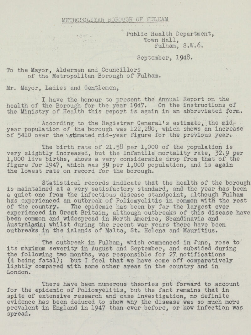 METROPOLITAN BOROUGH OF FULHAM Public Health Department, Town Hall, Fulham, S.W.6. September, 1948. To the Mayor, Aldermen and Councillors of the Metropolitan Borough of Fulham. Mr. Mayor, Ladies and Gentlemen, I have the honour to present the Annual Report on the health of the Borough for the year 1947. On the instructions of the Ministry of Health this report is again in an abbreviated form. According to the Registrar General's estimate, the mid year population of the borough was 122,280, which shows an increase of 5410 over the estimated mid-year figure for the previous year. The birth rate of 21.58 per 1,000 of the population is very slightly increased, but the infantile mortality rate, 32.9 per 1,000 live births, shows a very considerable drop from that of the figure for 1947, which was 39 Per 1,000 population, and is again the lowest rate on record for the borough. Statistical records indicate that the health of the borough is maintained at a very satisfactory standard, and the year has been a quiet one from the infectious disease standpoint, although Fulham has experienced an outbreak of Poliomyelitis in common with the rest of the country. The epidemic has been by far the largest ever experienced in Great Britain, although outbreaks of this disease have been common and widespread in North America, Scandinavia and Australasia; whilst during the recent war years there have been outbreaks in the islands of Malta, St. Helena and Mauritius. The outbreak in Fulham, which commenced in June, rose to its maximum severity in August and September, and subsided during the following two months, was responsible for 27. notifications (4 being fatal); but I feel that we have come off comparatively lightly compared with some other areas in the country and in London. There have been numerous theories put forward to account for the epidemic of Poliomyelitis, but the fact remains that in spite of extensive research and case investigation, no definite evidence has been deduced to show why the disease was so much more prevalent in England in 1947 than ever before, or how infection was spread.