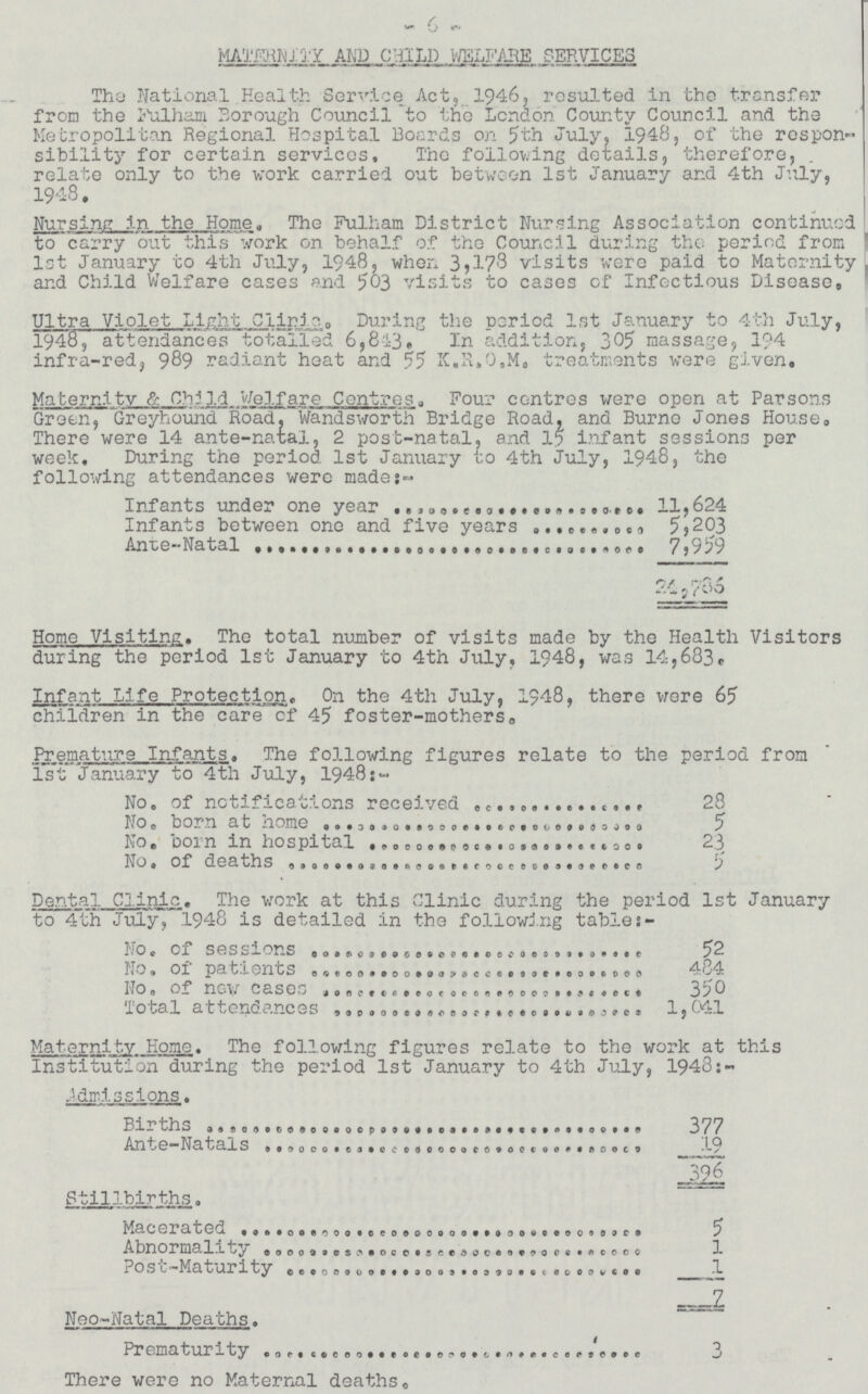 6 MATERNITY AND CHILD WELFARE SERVICES The National Health Service Act, 1946, resulted in the transfer from the Fulham Borough Council to the London County Council and the Metropolitan Regional Hospital Boards on 5th July, 1948, of the respon sibility for certain services. The following details, therefore, relate only to the work carried out between 1st January and 4th July, 1948. Nursing in the Hom. The Fulham District Nursing Association continued to carry out this work on behalf of the Council during the period from 1st January to 4th July, 1948, when visits were paid to Maternity and Child Welfare cases and 503 visits to cases of Infectious Disease. Ultra Violet light Clinic.During the period 1st January to 4th July, 1948, attendances totalled 6, 843. In addition, 305 massage, 194 infra-red, 989 radiant heat and 55 K.R.O.M. treatments were given. Maternity & Child Welfare Centres. Four centres were open at Parsons Green, Greyhound Road, Wandsworth Bridge Road, and Burne Jones House. There were 14 ante-natal, 2 post-natal, and 15 infant sessions per week. During the period 1st January to 4th July, 1948, the following attendances were made:- Infants under one year 11,624 Infants between one and five years 5,203 Ante-Natal 7,959 24,786 Home Visiting.. The total number of visits made by the Health Visitors during the period 1st January to 4th July, 1948, was 14,683. Infant Life Protection. On the 4th July, 1948, there were 65 children in the care of 45 foster-mothers. Premature Infants. The following figures relate to the period from 1st January to 4th July, 1948:- No.of notifications received 28 No. born at home 5 No.born in hospital 23 No.of deaths 5 Dental Clinic. The work at this Clinic during the period 1st January to 4th July, 1948 is detailed in the following tables:- No.of sessions 52 No.of patients 484 No.of new cases 350 Total attendances 1,041 Maternity Home. The following figures relate to the work at this Institution during the period 1st January to 4th July, 1948:- Admissions. Births 377 Ante-natals 19 . 396 Stillbirths. Macerated 5 Abnormality 1 Post-Maturity 1 7 Neo-Natal Deaths. Prematurity There were no Maternal deaths.