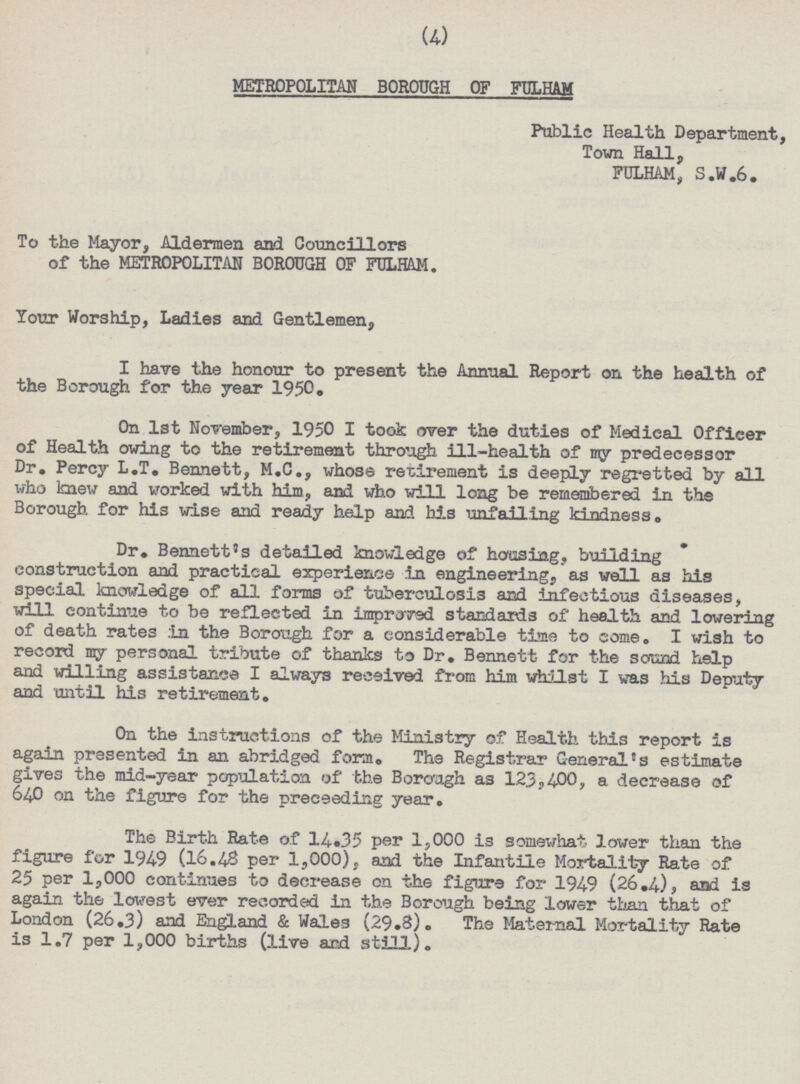 (4) METROPOLITAN BOROUGH OF FULHAM Public Health Department, Town Hall, FULHAM, S.W.6. To the Mayor, Aldermen and Councillors of the METROPOLITAN BOROUGH OF FULHAM. Your Worship, Ladies and Gentlemen, I have the honour to present the Annual Report on the health of the Borough for the year 1950. On lst November, 1950 I took over the duties of Medical Officer of Health owing to the retirement through ill-health of my predecessor Dr. Percy L.T. Bennett, M.C., whose retirement is deeply regretted by all who knew and worked with him, and who will long be remembered in the Borough for his wise and ready help and his unfailing kindness. Dr. Bennett's detailed knowledge of housing, building construction and practical experience in engineering, as well as his special knowledge of all forms of tuberculosis and infectious diseases, will continue to be reflected in improved standards of health and lowering of death rates in the Borough for a considerable time to come. I wish to record my personal tribute of thanks to Dr. Bennett for the sound help and willing assistance I always received from him whilst I was his Deputy and until his retirement. On the instructions of the Ministry of Health this report is again presented in an abridged form. The Registrar General's estimate gives the mid-year population of the Borough as 123,400, a decrease of 640 on the figure for the preceeding year. The Birth Rate of 14.35 per 1,000 is somewhat lower than the figure for 1949 (16.48 per 1,000), and the Infantile Mortality Rate of 25 per 1,000 continues to decrease on the figure for 1949 (26.4), and is again the lowest ever recorded in the Borough being lower than that of London (26.3) and England & Wales (29.8). The Maternal Mortality Rate is 1.7 per 1,000 births (live and still).