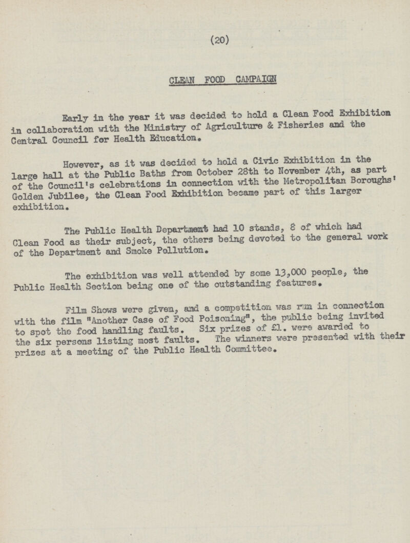 (20) CLEAN FOOD CAMPAIGN Early in the year it was decided to hold a Clean Food Exhibition in collaboration with the Ministry of Agriculture & Fisheries and the Central Council for Health Education. However, as it was decided to hold a Civic Exhibition in the large hall at the Public Baths from October 28th to November 4th, as part of the Council's celebrations in connection with the Metropolitan Boroughs' Golden Jubilee, the Clean Food Exhibition became part of this larger exhibition. The Public Health Department had 10 stands, 8 of which had Clean Food as their subject, the others being devoted to the general work of the Department and Smoke Pollution. The exhibition was well attended by some 13,000 people, the Public Health Section being one of the outstanding features. Film Shows were given, and a competition was run in connection with the film Another Case of Food Poisoning, the public being invited to spot the food handling faults. Six prizes of £1. were awarded to the six persons listing most faults. The winners were presented with their prizes at a meeting of the Public Health Committee.