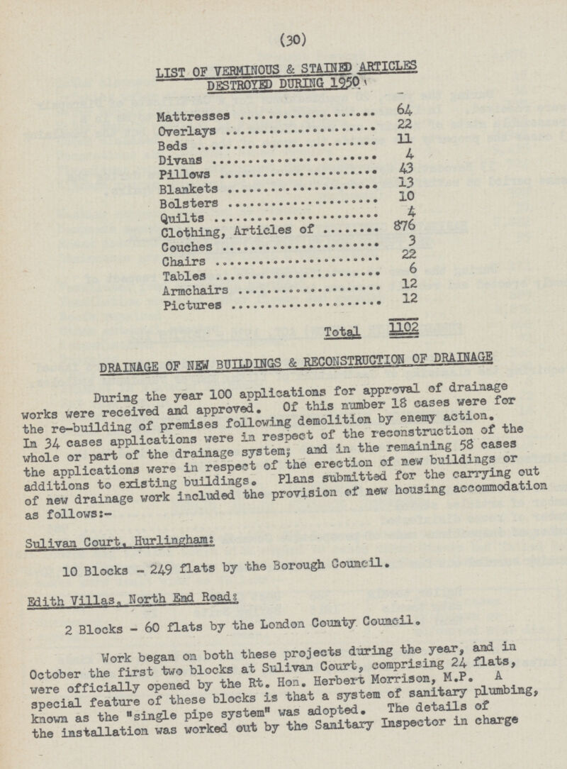 (30) LIST OF VERMINOUS & STAINED ARTICLES DESTROYED DURING 1950 Mattresses 64 Overlays 22 Beds 11 Divans 4 Pillows 43 Blankets 13 Bolsters 10 Quilts 4 Clothing, Articles of 876 Couches 3 Chairs 22 Tables 6 Armchairs 12 Pictures 12 Total 1102 DRAINAGE OF NEW BUILDINGS & RECONSTRUCTION OF DRAINAGE During the year 100 applications for approval of drainage works were received and approved. Of this number 18 cases were for the re-building of premises following demolition by enemy action. In 34- cases applications were in respect of the reconstruction of the whole or part of the drainage system; and in the remaining 58 cases the applications were in respect of the erection of new buildings or additions to existing buildings. Plans submitted for the carrying out of new drainage work included the provision of new housing accommodation as follows Sulivan Court. Hurlinghams 10 Blocks - 249 flats by the Borough Council. Edith Villa3„ North End Roads 2 Blocks - 60 flats by the London County Council. Work began on both these projects during the year, and in October the first two blocks at Sulivan Court, comprising 24 flats, were officially opened by the Rt. Hon. Herbert Morrison, M.P. A special feature of these blocks is that a system of sanitary plumbing, known as the single pipe system was adopted. The details of the installation was worked out by the Sanitary Inspector in charge