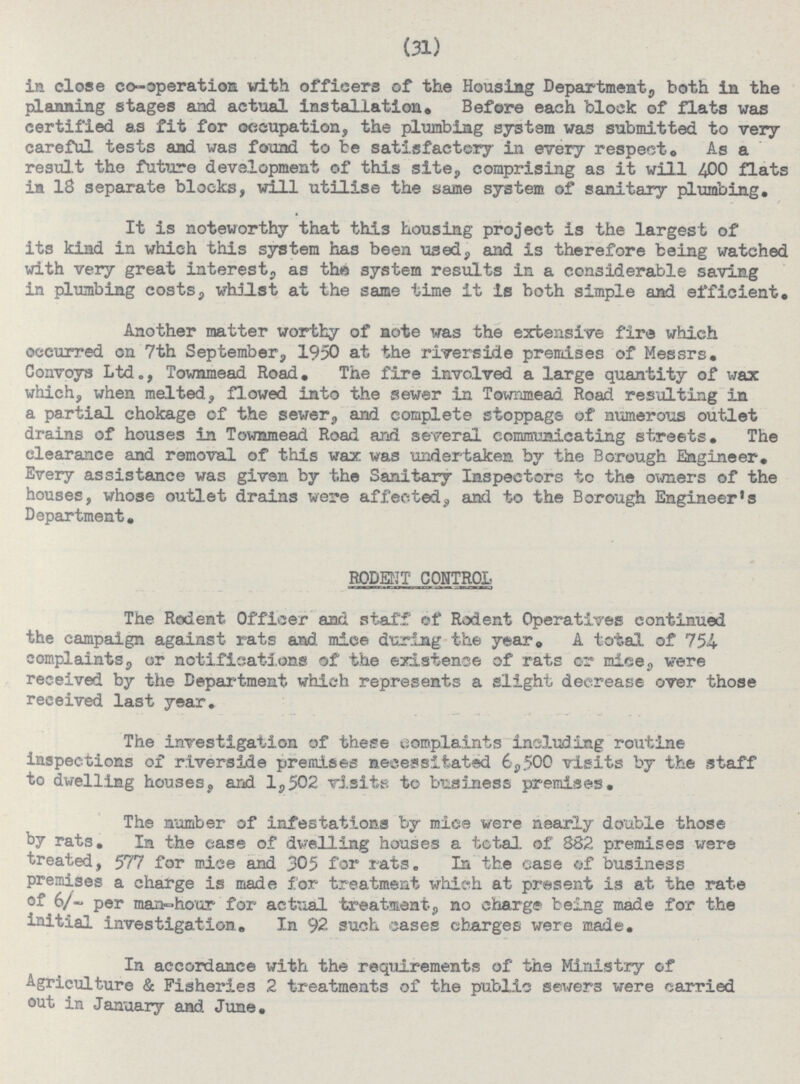 (31) in close co-operation with officers of the Housing Department, both in the planning stages and actual installation. Before each block of flats was certified as fit for occupation, the plumbing system was submitted to very careful tests and was found to be satisfactory in every respect. As a result the future development of this site, comprising as it will 400 flats in 18 separate blocks, will utilise the same system of sanitary plumbing. It is noteworthy that this housing project is the largest of its kind in which this system has been used, and is therefore being watched with very great interest, as the system results in a considerable saving in plumbing costs, whilst at the same time it is both simple and efficient. Another matter worthy of note was the extensive fire which occurred on 7th September, 1950 at the riverside premises of Messrs. Convoys Ltd., Townmead Road. The fire involved a large quantity of wax which, when melted, flowed into the sewer in Townmead Road resulting in a partial chokage of the sewer, and complete stoppage of numerous outlet drains of houses in Townmead Road and several communicating streets. The clearance and removal of this wax was undertaken by the Borough Engineer. Every assistance was given by the Sanitary Inspectors to the owners of the houses, whose outlet drains were affected, and to the Borough Engineer's Department. RODENT CONTROL The Rodent Officer and staff of Rodent Operatives continued the campaign against rats and mice during the year. A total of 754 complaints, or notifications of the existence of rats or mice, were received by the Department which represents a slight decrease over those received last year. The investigation of these complaints including routine inspections of riverside premises necessitated 6,500 visits by the staff to dwelling houses, and 1,502 visits to business premises. The number of infestations by mice were nearly double those by rats. In the case of dwelling houses a total, of 382 premises were treated, 577 for mice and 305 for rats. In the case of business premises a charge is made for treatment which at present is at the rate of 6/~ per man-hour for actual treatment, no charge being made for the initial investigation. In 92 such cases charges were made. In accordance with the requirements of the Ministry of Agriculture & Fisheries 2 treatments of the public sewers were carried out in January and June.