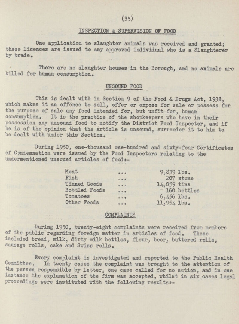 (35) INSPECTION & SUPERVISION OF FOOD One application to slaughter animals was received and granted; these licences are issued to any approved individual who is a Slaughterer by trade. There are no slaughter houses in the Borough, and no animals are killed for human consumption. UNSOUND FOOD This is dealt with in Section 9 of the Food & Drugs Act, 1938, which makes it an offence to sell, offer or expose for sale or possess for the purpose of sale any food intended for, but unfit for, human consumption. It is the practice of the shopkeepers who have in their possession any unsound food to notify the District Food Inspector, and if he is of the opinion that the article is unsound, surrender it to him to be dealt with under this Section. During 1950, one-thousand one-hundred and sixty-four Certificates of Candemnation were issued by the Food Inspectors relating to the undermentioned unsound articles of foods- Meat 9,839 lbs. Fish 207 3tone Tinned Goods 14,059 tins Bottled Foods 160 bottles Tomatoes 6,456 lbs. Other Foods 11,954 lbs. COMPLAINTS During 1950, twenty-eight complaints were received from members of the public regarding foreign matter in articles of food. These included bread, milk, dirty milk bcttles, flour, beer, buttered rolls, sausage rolls, cake and Swiss rolls. Every complaint is investigated and reported to the Public Health Committee. In twenty cases the complaint was brought to the attention of the person responsible by letter, one case called for no action, and in one instance the explanation of the firm was accepted., whilst in six cases legal proceedings were instituted with the following results