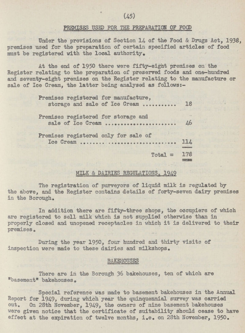 (45) PREMISES USED FOR THE PREPARATION OF FOOD Under the provisions of Section 14- of the Food & Drugs Act, 1933, premises used for the preparation of certain specified articles of food must be registered with the local authority. At the end of 1950 there were fifty-eight premises on the Register relating to the preparation of preserved foods and one-hundred and seventy-eight premises on the Register relating to the manufacture or sale of Ice Cream, the latter being analysed as follows Premises registered for manufacture, storage and sale of Ice Cream 18 Premises registered for storage and sale of Ice Cream 16 Premises registered only for sale of Ice Cream 114 Total = 178 MILK & DAIRIES REGULATIONS. 1949 The registration of purveyors of liquid milk is regulated by the above, and the Register contains details of forty-seven dairy premises in the Borough. In addition there are fifty-three shops, the occupiers of which are registered to sell milk which is not supplied otherwise than in properly closed and unopened receptacles in which it is delivered to their premises 0 During the year 1950, four hundred and thirty visits of inspection were made to these dairies and milkshops. BAKEHOUSES There are in the Borough 36 bakehouses, ten of which are basement bakehouses0 Special reference was made to basement bakehouses in the Annual Report for 1949, during which year the quinquennial survey was carried out. On 28th November, 1949? the owners of nine basement bakehouses were given notice that the certificate of suitability should cease to have effect at the expiration of twelve months, i.e. on 28th November, 1950.