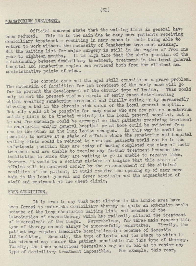 (51) SANATORIUM TREATMENT. Official sources stats that the waiting lists in general have been reduced. This is in the main due to many more patients receiving domiciliary treatment - resulting in many cases in their being able to return to work without the necessity of Sanatorium treatment sudsing. But the waiting list for major surgery is still in the region of from one year to eighteen months. It is high time that the whole question of the relationship between domiciliary treatment, treatment in the local general hospital and sanatorium regime was reviewed both from the clinical and administrative points of view. The chronic case and the aged still constitutes a grave problem. The extension of facilities for the treatment of the early case will go far to prevent the development of the chronic type of lesion. This would help to cut the present vicious circle of early cases deteriorating whilst awaiting sanatorium treatment and finally ending up by permanently blocking a bed in the chronic sick wards of the local general hospital. Not only would it be possible for many eases who are now put on sanatorium waiting lists to be treated entirely in the local general hospital, but a to and fro exchange could be arranged so that patients receiving treatment in sanatorium and/or general hospital or at home could be switched from one to the other as the lung lesion changes. In this way it would be possible to arrive at a state of affairs where the sanatorium and hospital waiting lists could be reduced to zero and patients would not be in the unfortunate position they are today of having completed one step of their treatment and are unable to receive any further treatment because the institution to which they are waiting to go is unable to receive them. However, it would be a serious mistake to imagine that this state of affairs will be achieved merely by the re-assessment of the clinical condition cf the patient, it would require the opening up of many more beds in the local general and fever hospitals and the augmentation of staff and equipment at the chest clinic. HOME CONDITIONS.. It is true to say that most clinics in the London area have been forced to undertake domiciliary therapy on quite an extensive scale because of the long sanatorium waiting list, and because of the introduction of chemo-therapy which has radically altered the treatment of tuberculosis of the lungs. Nevertheless, for three main reasons this type of therapy cannot always be successfully undertaken. Firstly, the patient may require immediate hospitalisation because of domestic difficulties. Secondly, the type of lesion and the stage to which it has advanced may render the patient unsuitable for this type of therapy. Thirdly, the home conditions themselves may be so bad as to render any type of domiciliary treatment impossible. For example, this year,