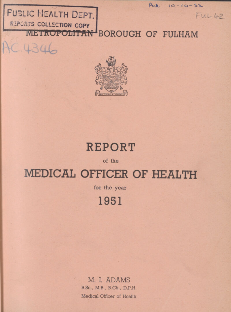 FuL 42. METROPOLITAN borough of fulham AC 4346 REPORT of the MEDICAL OFFICER OF HEALTH for the year 1951 M. I. ADAMS B.Sc., MB., B.Ch., D.P.H. Medical Officer of Health