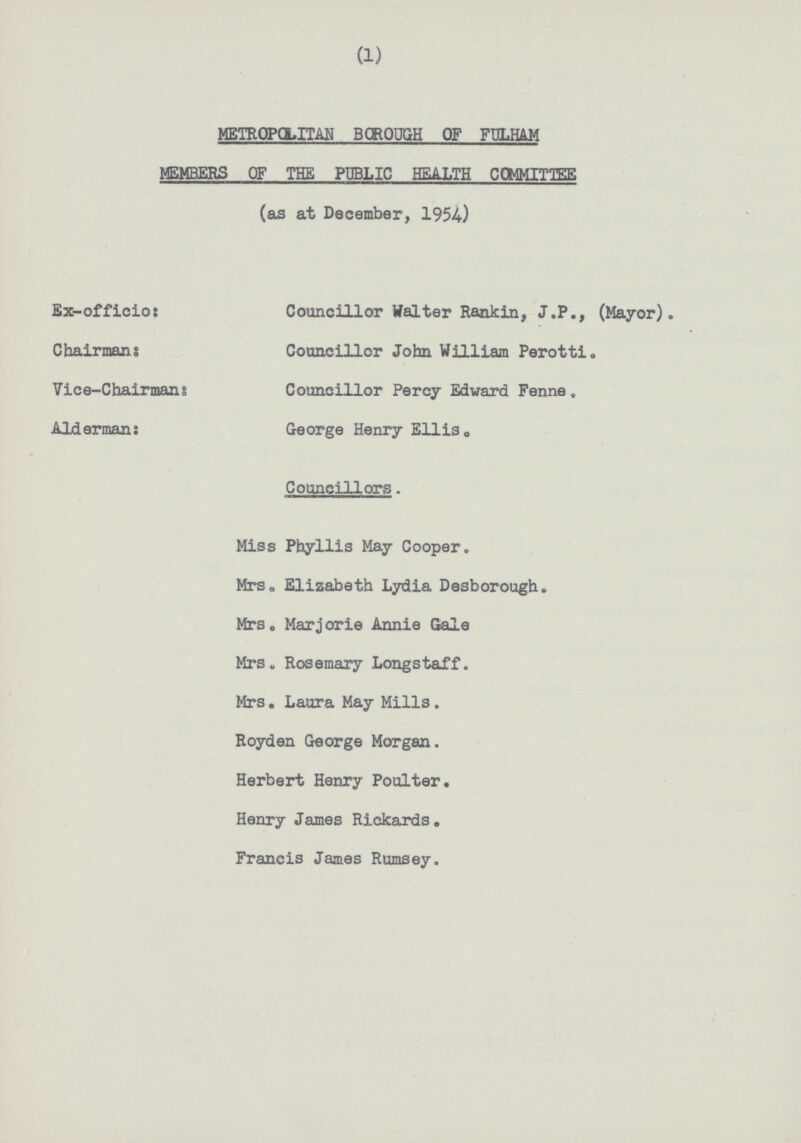 (1) METROPOLITAN BOROUGH OF FULHAM MEMBERS OF THE PUBLIC HEALTH COMMITTEE (as at December. 1954.) Ex-officio: Councillor Walter Rankin, J.P., (Mayor). Chairman: Councillor John William Perotti. Vice-Chairman: Councillor Percy Edward Fenne . Alderman: George Henry Ellis. Councillors. Miss Phyllis May Cooper. Mrs, Elizabeth Lydia Desborough. Mrs . Marjorie Annie Gale Mrs. Rosemary Longstaff. Mrs . Laura May Mills . Royden George Morgan. Herbert Henry Poulter. Henry James Riekards. Francis James Rumsey.