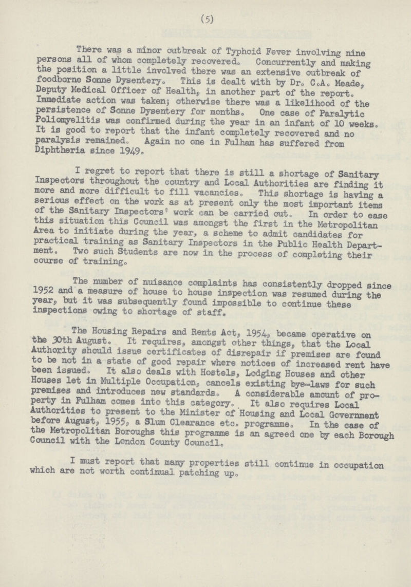 (5) There was a minor oat break of Typhoid Fever involving nine persons all of whom completely recovered. Concurrently and making the position a little involved there was an extensive outbreak of foodborne Sonne Dysentery. This is dealt with by Dr. C.A. Meade, Deputy Medical Officer of Health, in another part of the report. Immediate action was taken; otherwise there was a likelihood of the persistence of Sonne Dysentery for months. One case of Paralytic Poliomyelitis was confirmed during the year in an infant of 10 weeks. It is good to report that the infant completely recovered and no paralysis remained. Again no one in Fulham has suffered from Diphtheria since 1949. I regret to report that there is still a shortage of Sanitary Inspectors throughout the country and Local Authorities are finding it more and more difficult to fill vacancies. This shortage is having a serious effect on the work as at present only the most important items of the Sanitary Inspectors work can be carried out. In order to ease this situation this Council was amongst the first in the Metropolitan Area to initiate during the year, a scheme to admit candidates for practical training as Sanitary Inspectors in the Public Health Depart ment. Two such Students are now in the process of completing their course of training. The number of nuisance complaints has consistently dropped since 1952 and a measure of house to house inspection was resumed during the year, but it was subsequently found impossible to continue these inspections owing to shortage of staff. The Housing Repairs and Rents Act, 1954, became operative on the 30th August, It requires, amongst other things, that the Local Authority should issue certificates of disrepair if premises are found to be not in a state of good repair where notices of increased rent have been issued. It also deals with Hostels, Lodging Houses and other Houses let in Multiple Occupation, cancels existing bye-laws for such premises and introduces new standards. A considerable amount of pro perty in Fulham comes into this category. It also requires Local Authorities to present to the Minister of Housing and Local Government before August, 1955, a Slum Clearance etc. programme. In the case of the Metropolitan Boroughs this programme is an agreed one by each Borough Council with the London County Council. I must report that many properties still continue in occupation which are not worth continual patching up.