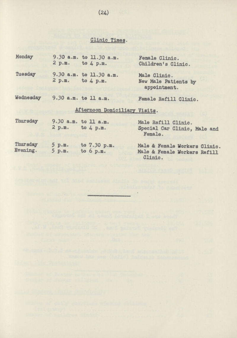 (24) Clinic Times. Monday 9.30 a.m. to 11.30 a.m. Female Clinic. 2 p.m. to 4 p.m. Children's Clinic. Tuesday 9.30 a.m. to 11.30 a.m. Male Clinic. 2 p.m. to 4 p.m. New Male Patients by appointment. Wednesday 9.30 a.m. to 11 a.m. Female Refill Clinic. Afternoon Domiciliary Visits. Thursday 9.30 a.m. to 11 a.m. Male Refill Clinic. 2 p.m. to 4 p.m. Special Car Clinic, Male and Female. Thursday 5 p.m. to 7.30 p.m. Male & Female Workers Clinic. Evening. 5 p.m. to 6 p.m. Male & Female Workers Refill Clinic.