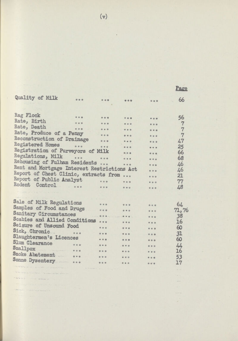 (v) Page Quality of Milk 66 Hag Flock 56 Rate, Birth 7 Rate, Death 7 Rate, Produce of a Penny 7 Reconstruction of Drainage 47 Registered Homes 25 Registration of Purveyors of Milk 66 Regulations, Milk 68 Rehousing of Fulham Residents 46 Rent and Mortgage Interest Restrictions Act 46 Report of Chest Clinic, extracts from 21 Report of Public Analyst 77 Rodent Control 48 Sale of Milk Regulations 64 Samples of Food and Drugs 71,76 Sanitary Circumstances 38 Scabies and Allied Conditions 16 Seizure of Unsound Food 60 Sick, Chronic 31 Slaughtermen's Licences 60 Slum Clearance 44 Smallpox 16 Smoke Abatement 53 Sonne Dysentery 17