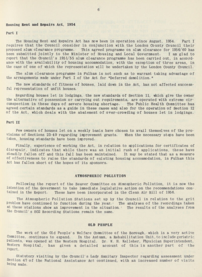 Housing Rent and Repairs Act, 1954 Part I The Housing Rent and Repairs Act has now been in operation since August 1954 Part I requires that the Council consider in conjunction with the London County Council their proposed slum clearance programme This agreed programme on slum clearance for 1956/60 has been submitted jointly to the Minister of Housing and Local Government, I am glad to report that the Council's 1951/55 slum clearance programme has been carried out, in accord ance with the availability of housing accommodation, with the exception of three areas, in the case of one of which the representation will be undertaken by the London County Council The slum clearance programme in Pulham is not such as to warrant taking advantage of the arrangements made under Part I of the Act for Deferred demolition. The new standards of fitness of houses, laid down in the Act, has not affected success ful representation of unfit houses. Regarding houses let in lodgings, the new standards of Section 11, which give the owner the alternative of possession or carrying out requirements, are operated with extreme cir cumspection in these days of severe housing shortage. The Public Health Committee has agreed certain standards as a guide in these cases and also for the operation of Section 12 of the Act, which deals with the abatement of over-crowding of houses let in lodgings. Part II Pew owners of houses let on a weekly basis have chosen to avail themselves of the pro visions of Sections 23-49 regarding improvement grants. When the necessary steps have been taken, housing standards have been improved Finally experience of working the Act,, in relation to applications for certificates of disrepair, indicates that while there was an initial rush of applications these have steadily fallen off and this fall has been maintained It may be stated that as a measure of effectiveness to raise the standards of existing housing accommodation, in Fulham this Act has fallen short of the hopes of its sponsors. ATMOSPHERIC POLLUTION Following the report of the Beaver Committee on Atmospheric Pollution, it is now the intention of the Government to take immediate legislative action on the recommendations con tained in the Report. These have been incorporated in the Clean Air Bill of 1956, The Atmospheric Pollution Stations set up by the Council in relation to the grit Problem have continued to function during the year. The analyses of the recordings taken at these stations show an improvement in the situation The results of the analyses from the Cbuncil's SO2 Recording Stations remain the same OLD PEOPLE The work of the Old People s Welfare Comittee of the Borough, which is a very active Committee, continues to expand, In the Autumn, a Rehabilitation Unit, to include geriatric Patients, was opened at the Western Hospital. Dr. W.H. Kelleher, Physician Superintendent Western Hospital has given a detailed account of this in another part of the report. Statutory visiting by the Council's Lady Sanitary Inspector regarding assessment under Section 47 of the National Assistance Act continued, with an increased number of visits being made.