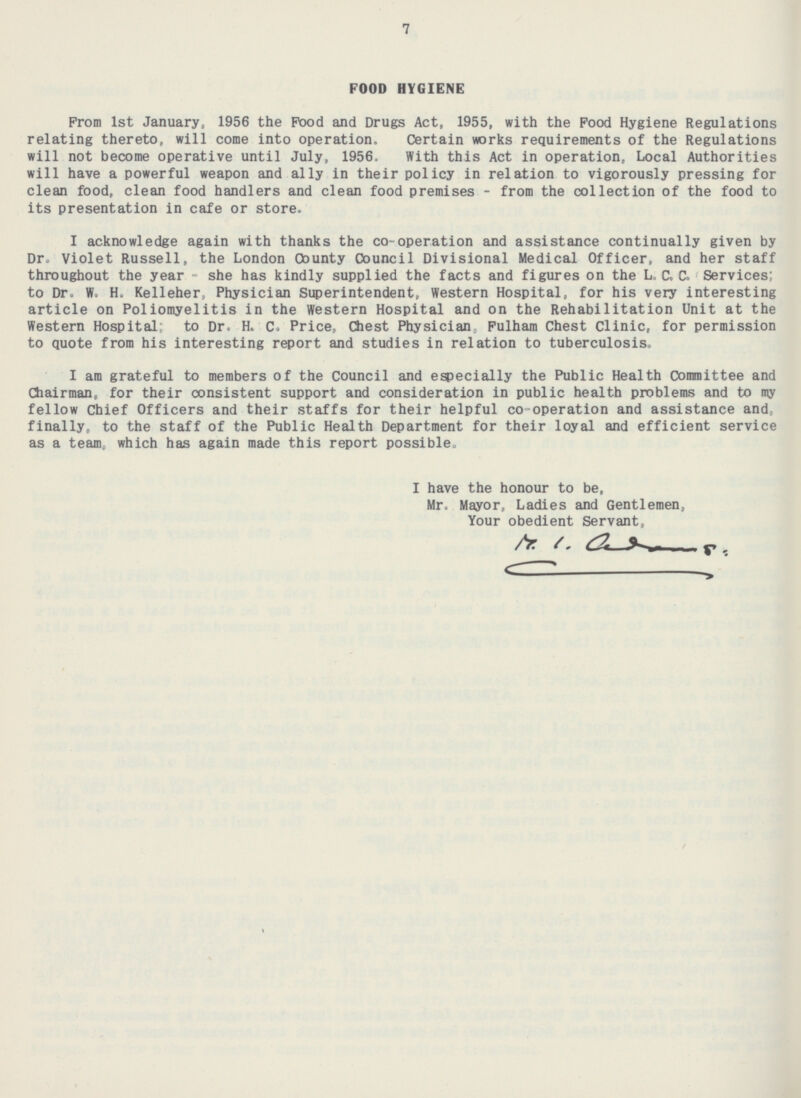 7 FOOD HYGIENE From Ist January, 1956 the Food and Drugs Act, 1955, with the Food Hygiene Regulations relating thereto, will come into operation. Certain works requirements of the Regulations will not become operative until July, 1956, With this Act in operation, Local Authorities will have a powerful weapon and ally in their policy in relation to vigorously pressing for clean food, clean food handlers and clean food premises - from the collection of the food to its presentation in cafe or store. I acknowledge again with thanks the co-operation and assistance continually given by Dr. Violet Russell, the London County Council Divisional Medical Officer, and her staff throughout the year - she has kindly supplied the facts and figures on the L. C. C. Services; to Dr. W. H. Kelleher, Physician Superintendent, Western Hospital, for his very interesting article on Poliomyelitis in the Western Hospital and on the Rehabilitation Unit at the Western Hospital to Dr. H. C. Price, Chest Physician Fulham Chest Clinic, for permission to quote from his interesting report and studies in relation to tuberculosis. I am grateful to members of the Council and especially the Public Health Committee and Chairman, for their consistent support and consideration in public health problems and to my fellow Chief Officers and their staffs for their helpful co-operation and assistance and finally, to the staff of the Public Health Department for their loyal and efficient service as a team, which has again made this report possible. I have the honour to be, Mr. Mayor, Ladies and Gentlemen, Your obedient Servant.