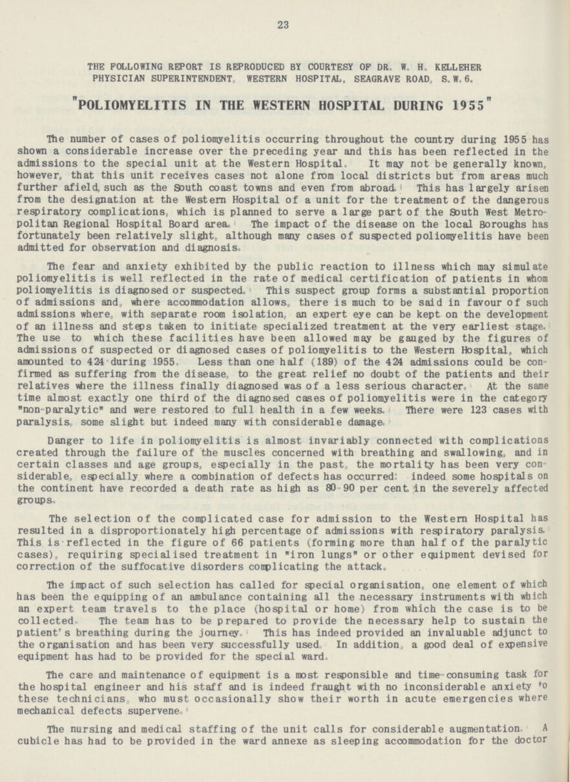 23 THE FOLLOWING REPORT IS REPRODUCED BY COURTESY OF DR. W. H. KELLEHER PHYSICIAN SUPERINTENDENT, WESTERN HOSPITAL, SEAGRAVE ROAD, S. W. 6. POLIOMYELITIS IN THE western HOSPITAL DURING 1955 The number of cases of poliomyelitis occurring throughout the country during 1955 has shown a considerable increase over the preceding year and this has been reflected in the admissions to the special unit at the Western Hospital. It may not be generally known, however, that this unit receives cases not alone from local districts but from areas much further afield, such as the South coast towns and even from abroad . This has largely arisen from the designation at the Western Hospital of a unit for the treatment of the dangerous respiratory complications, which is planned to serve a large part of the South West Metropolitan Regional Hospital Board area, The impact of the disease on the local Boroughs has fortunately been relatively slight, although many cases of suspected poliomyelitis have been admitted for observation and diagnosis. The fear and anxiety exhibited by the public reaction to illness which may simulate poliomyelitis is well reflected in the rate of medical certification of patients in whom poliomyelitis is diagnosed or suspected. This suspect group forms a substantial proportion of admissions and, where accommodation allows, there is much to be said in favour of such admissions where, with separate room isolation, an expert eye can be kept on the development of an illness and steps taken to initiate specialized treatment at the very earliest stage. The use to which these facilities have been allowed may be gauged by the figures of admissions of suspected or diagnosed cases of poliomyelitis to the Western Hospital, which amounted to 424 during 1955, Less than one half (189) of the 424 admissions could be confirmed as suffering from the disease, to the great relief no doubt of the patients and their relatives where the illness finally diagnosed was of a less serious character, At the same time almost exactly one third of the diagnosed cases of poliomyelitis were in the category non-paralytic and were restored to full health in a few weeks. There were were 123 cases with paralysis, some slight but indeed many with considerable damage. Danger to life in poliomyelitis is almost invariably connected with complications created through the failure of the muscles concerned with breathing and swallowing, and in certain classes and age groups, especially in the past, the mortality has been very considerable, especially where a combination of defects has occurred: indeed some hospitals on the continent have recorded a death rate as high as 80-90 per cent in the severely affected groups. The selection of the complicated case for admission to the Western Hospital has resulted in a disproportionately high percentage of admissions with respiratory paralysis, This is reflected in the figure of 66 patients (forming more than half of the paralytic cases), requiring specialised treatment in iron lungs or other equipment devised for correction of the suffocative disorders complicating the attack. The impact of such selection has called for special organisation, one element of which has been the equipping of an ambulance containing all the necessary instruments with which an expert team travels to the place (hospital or home) from which the case is to be collected. The team has to be prepared to provide the necessary help to sustain the patient's breathing during the journey This has indeed provided an invaluable adjunct to the organisation and has been very successfully used. In addition, a good deal of expensive equipment has had to be provided for the special ward. The care and maintenance of equipment is a most responsible and time consuming task for the hospital engineer and his staff and is indeed fraught with no inconsiderable anxiety to these technicians who must occasionally show their worth in acute emergencies where mechanical defects supervene. The nursing and medical staffing of the unit calls for considerable augmentation. A cubicle has had to be provided in the ward annexe as sleeping accommodation for the doctor