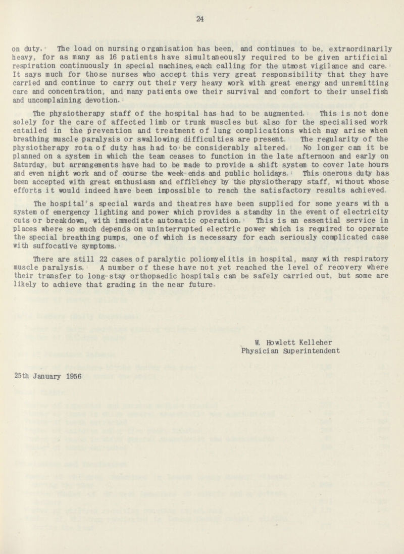 24 on duty. The load on nursing organisation has been, and continues to be, extraordinarily heavy, for as many as 16 patients have simultaneously required to be given artificial respiration continuously in special machines, each calling for the utmost vigilance and care It says much for those nurses who accept this very great responsibility that they have carried and continue to carry out their very heavy work with great energy and unremitting care and concentration, and many patients owe their survival and comfort to their unselfish and uncomplaining devotion. The physiotherapy staff of the hospital has had to be augmented. This is not done solely for the care of affected limb or trunk muscles but also for the specialised work entailed in the prevention and treatment of lung complications which may arise when breathing muscle paralysis or swallowing difficulties are present. The regularity of the physiotherapy rota of duty has had to be considerably altered. No longer can it be planned on a system in which the team ceases to function in the late afternoon and early on Saturday; but arrangements have had to be made to provide a shift system to cover late hours and even night work and of course the week ends and public holidays. This onerous duty has been accepted with great enthusiasm and efficiency by the physiotherapy staff, without whose efforts it would indeed have been impossible to reach the satisfactory results achieved, The hospital's special wards and theatres have been supplied for some years with a system of emergency lighting and power which provides a standby in the event of electricity cuts or breakdown, with immediate automatic operation. This is an essential service in places where so much depends on uninterrupted electric power which is required to operate the special breathing pumps, one of which is necessary for each seriously complicated case with suffocative symptoms. There are still 22 cases of paralytic poliomyelitis in hospital, many with respiratory muscle paralysis. A number of these have not yet reached the level of recovery where their transfer to long stay orthopaedic hospitals can be safely carried out, but some are likely to achieve that grading in the near future. w.Howlett Kelleher Physician Superintendent 25th January 1956