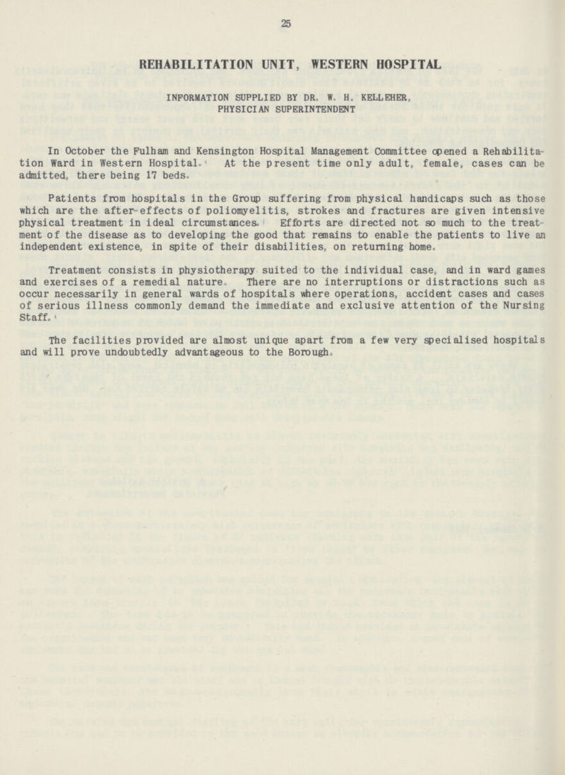 25 REHABILITATION UNIT, WESTERN HOSPITAL INFORMATION SUPPLIED BY DR.W. H.KELLEHER, PHYSICIAN SUPERINTENDENT In October the Fulham and Kensington Hospital Management Committee opened a Rehabilitation Ward in Western Hospital. At the present time only adult, female, cases can be admitted, there being 17 beds, Patients from hospitals in the Group suffering from physical handicaps such as those which are the after effects of poliomyelitis, strokes and fractures are given intensive physical treatment in ideal circumstances, Efforts are directed not so much to the treat ment of the disease as to developing the good that remains to enable the patients to live an independent existence, in spite of their disabilities, on returning home, Treatment consists in physiotherapy suited to the individual case, and in ward games and exercises of a remedial nature. There are no interruptions or distractions such as occur necessarily in general wards of hospitals where operations, accident cases and cases of serious illness commonly demand the immediate and exclusive attention of the Nursing Staff, The facilities provided are almost unique apart from a few very specialised hospitals and will prove undoubtedly advantageous to the Borough,