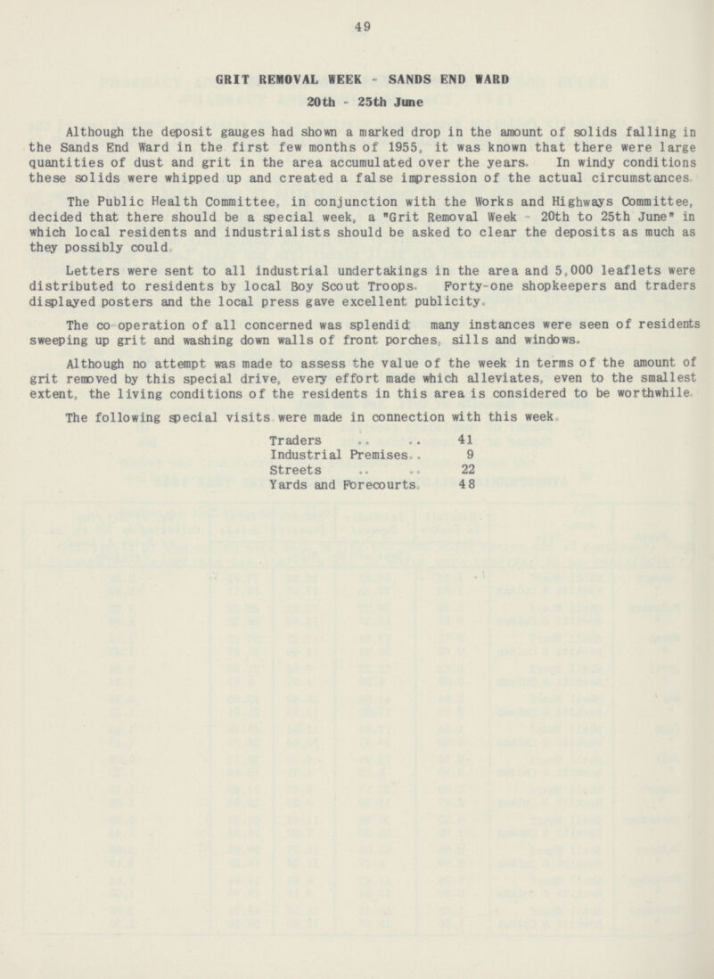 49 GRIT REMOVAL WEEK - SANDS END WARD 20th-25th June Although the deposit gauges had shown a marked drop in the amount of solids falling in the Sands End Ward in the first few months of 1955, it was known that there were large quantities of dust and grit in the area accumulated over the years. In windy conditions these solids were whipped up and created a false impression of the actual circumstances, The Public Health Committee, in conjunction with the Works and Highways Committee, decided that there should be a special week, a Grit Removal Week - 20th to 25th June in which local residents and industrialists should be asked to clear the deposits as much as they possibly could. Letters were sent to all industrial undertakings in the area and 5,000 leaflets were distributed to residents by local Boy Scout Troops Forty-one shopkeepers and traders displayed posters and the local press gave excellent publicity. The co operation of all concerned was splendid; many instances were seen of residents sweeping up grit and washing down walls of front porches, sills and windows. Although no attempt was made to assess the value of the week in terms of the amount of grit removed by this special drive, every effort made which alleviates, even to the smallest extent, the living conditions of the residents in this area is considered to be worthwhile The following special visits were made in connection with this week Traders .. .. 41 Industrial Premises.. 9 Streets .. .. 22 Yards and Forecourts, 48