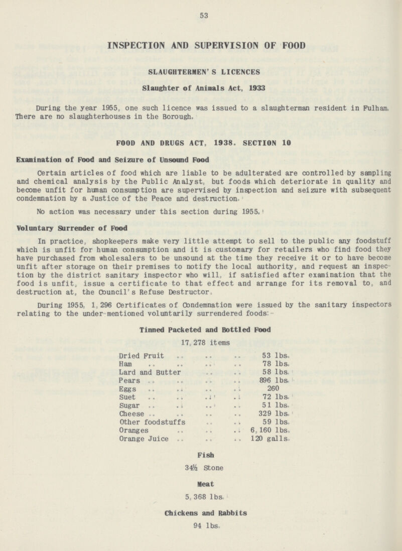 53 INSPECTION AND SUPERVISION OF FOOD SLAUGHTERMEN' S LICENCES Slaughter of Aninals Act, 1933 During the year 1955, one such licence was issued to a slaughterman resident in Fulham. There are no slaughterhouses in the Borough. FOOD AND DRUGS ACT, 1938. SECTION 10 Examination of Food and Seizure of Unsound Food Certain articles of food which are liable to be adulterated are controlled by sampling and chemical analysis by the Public Analyst, but foods which deteriorate in quality and become unfit for human consumption are supervised by inspection and seizure with subsequent condemnation by a Justice of the Peace and destruction. No action was necessary under this section during 1955. Voluntary Surrender of Food In practice, shopkeepers make very little attempt to sell to the public any foodstuff which is unfit for human consumption and it is customary for retailers who find food they have purchased from wholesalers to be unsound at the time they receive it or to have become unfit after storage on their premises to notify the local authority, and request an inspection by the district sanitary inspector who will, if satisfied after examination that the food is unfit, issue a certificate to that effect and arrange for its removal to, and destruction at, the Council's Refuse Destructor. During 1955, 1,296 Certificates of Condemnation were issued by the sanitary inspectors relating to the under mentioned voluntarily surrendered foods Tinned Packeted and Bottled Food 17,278 items. Dried Fruit 53 lbs. Ham 78 lbs. Lard and Butter 58 lbs. Pears 896 lbs. Eggs 260 Suet 72 lbs. Sugar 51 lbs. Cheese 329 lbs. Other foodstuffs 59 lbs. Oranges 6,160 lbs. Orange Juice 120 galls. Fish 34½ Stone Meat 5.368 lbs. Chickens and Rabbits 94 lbs.