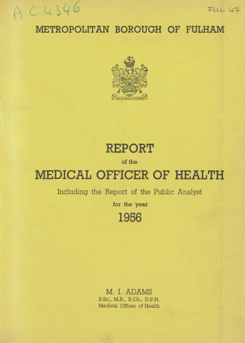 AC 4346 FUL 47 METROPOLITAN BOROUGH OF FULHAM REPORT of the MEDICAL OFFICER OF HEALTH Including the Report of the Public Analyst for the year 1956 M. I. ADAMS B.Sc., M.B., B.Ch., D.P.H. Medical Officer of Health