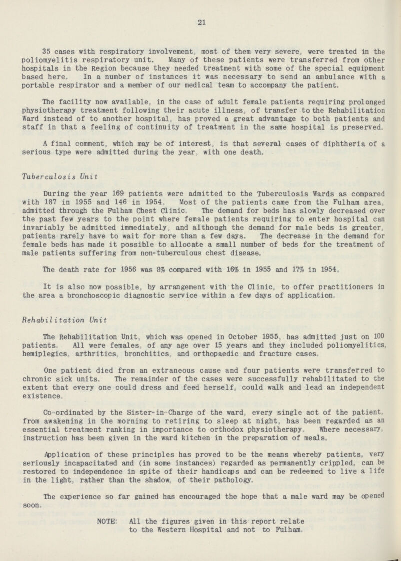 21 35 cases with respiratory involvement, most of them very severe, were treated in the poliomyelitis respiratory unit. Many of these patients were transferred from other hospitals in the Region because they needed treatment with some of the special equipment based here. In a number of instances it was necessary to send an ambulance with a portable respirator and a member of our medical team to accompany the patient. The facility now available, in the case of adult female patients requiring prolonged physiotherapy treatment following their acute illness, of transfer to the Rehabilitation Ward instead of to another hospital, has proved a great advantage to both patients and staff in that a feeling of continuity of treatment in the same hospital is preserved. A final comment, which may be of interest, is that several cases of diphtheria of a serious type were admitted during the year, with one death. Tuberculosis Unit During the year 169 patients were admitted to the Tuberculosis Wards as compared with 187 in 1955 and 146 in 1954. Most of the patients came from the Fulham area, admitted through the Fulham Chest Clinic, The demand for beds has slowly decreased over the past few years to the point where female patients requiring to enter hospital can invariably be admitted immediately, and although the demand for male beds is greater, patients rarely have to wait for more than a few days. The decrease in the demand for female beds has made it possible to allocate a small number of beds for the treatment of male patients suffering from non-tuberculous chest disease. (H) The death rate for 1956 was 8% compared with 16% in 1955 a6nd 17% in 1954. It is also now possible, by arrangement with the Clinic, to offer practitioners in the area a bronchoscopic diagnostic service within a few days of application. Rehabilitation Unit The Rehabilitation Unit, which was opened in October 1955, has admitted just on 100 patients. All were females, of any age over 15 years and they included poliomyelitics, hemiplegics. arthritics, bronchitics, and orthopaedic and fracture cases. One patient died from an extraneous cause and four patients were transferred to chronic sick units. The remainder of the cases were successfully rehabilitated to the extent that every one could dress and feed herself, could walk and lead an independent existence. Co-ordinated by the Sister-in-Charge of the ward, every single act of the patient, from awakening in the morning to retiring to sleep at night, has been regarded as an essential treatment ranking in importance to orthodox physiotherapy. Where necessary, instruction has been given in the ward kitchen in the preparation of meals. Application of these principles has proved to be the means whereby patients, very seriously incapacitated and (in some instances) regarded as permanently crippled, can be restored to independence in spite of their handicaps and can be redeemed to live a life in the light, rather than the shadow, of their pathology. The experience so far gained has encouraged the hope that a male ward may be opened soon. NOTE: All the figures given in this report relate to the Western Hospital and not to Fulham.