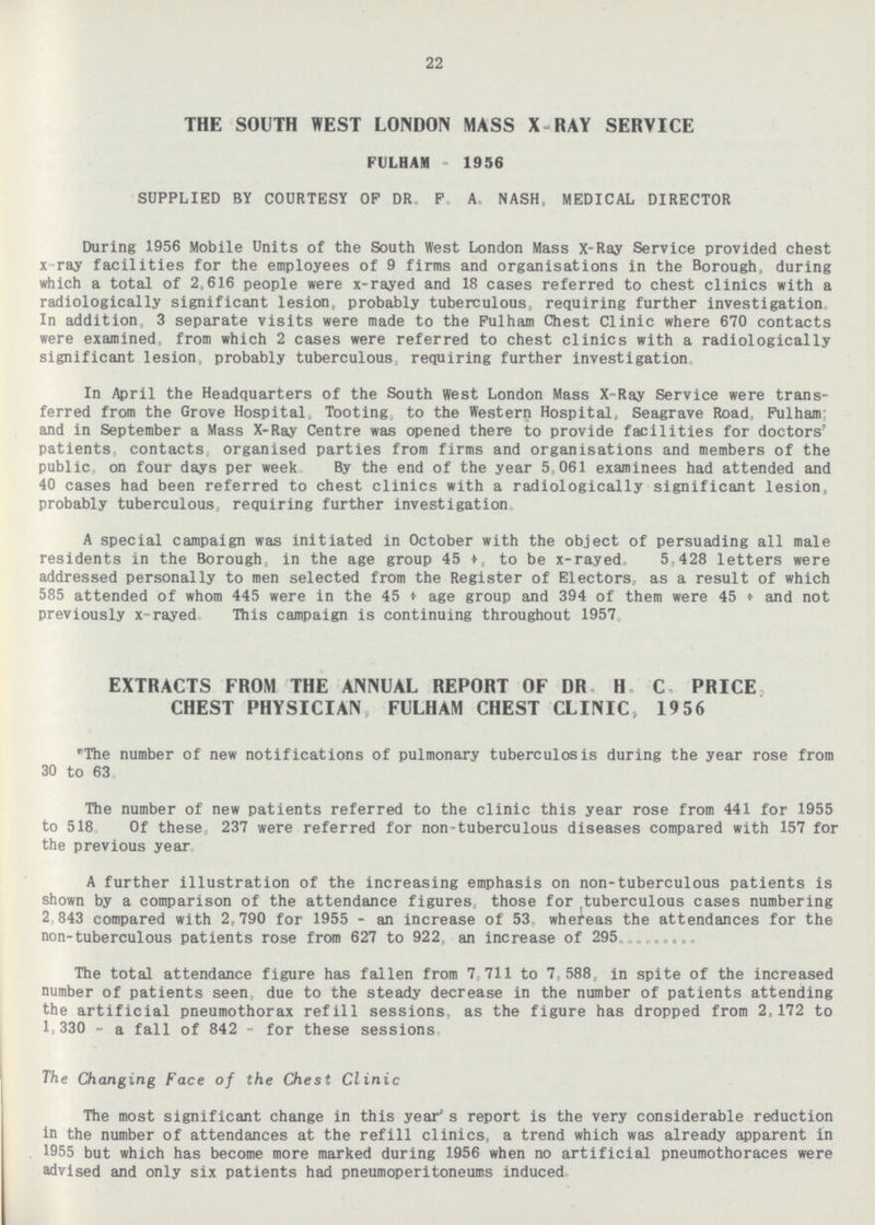 22 THE SOUTH WEST LONDON MASS X RAY SERVICE FULHAM - 1956 SUPPLIED BY COURTESY OF DR. F.A. NASH, MEDICAL DIRECTOR During 1956 Mobile Units of the South West London Mass X-Ray Service provided chest x-ray facilities for the employees of 9 firms and organisations in the Borough, during which a total of 2,616 people were x-rayed and 18 cases referred to chest clinics with a radiologically significant lesion, probably tuberculous, requiring further investigation In addition, 3 separate visits were made to the Fulham Chest Clinic where 670 contacts were examined, from which 2 cases were referred to chest clinics with a radiologically significant lesion, probably tuberculous, requiring further investigation In April the Headquarters of the South West London Mass X-Ray Service were transferred from the Grove Hospital, Tooting, to the Western Hospital, Seagrave Road, Fulham: and in September a Mass X-Ray Centre was opened there to provide facilities for doctors' patients, contacts, organised parties from firms and organisations and members of the public on four days per week By the end of the year 5,061 examinees had attended and 40 cases had been referred to chest clinics with a radiologically significant lesion, probably tuberculous, requiring further investigation A special campaign was initiated in October with the object of persuading all male residents in the Borough, in the age group 45 +, to be x-rayed. 5,428 letters were addressed personally to men selected from the Register of Electors, as a result of which 585 attended of whom 445 were in the 45 + age group and 394 of them were 45 + and not previously x-rayed. This campaign is continuing throughout 1957. EXTRACTS FROM THE ANNUAL REPORT OF DR. H. C. PRICE, CHEST PHYSICIAN, FULHAM CHEST CLINIC, 1956 The number of new notifications of pulmonary tuberculosis during the year rose from 30 to 63. The number of new patients referred to the clinic this year rose from 441 for 1955 to 518. Of these, 237 were referred for non-tuberculous diseases compared with 157 for the previous year A further illustration of the increasing emphasis on non-tuberculous patients is shown by a comparison of the attendance figures, those for tuberculous cases numbering 2,843 compared with 2,790 for 1955 - an increase of 53, whereas the attendances for the non-tuberculous patients rose from 627 to 922, an increase of 295 The total attendance figure has fallen from 7,711 to 7,588, in spite of the increased number of patients seen, due to the steady decrease in the number of patients attending the artificial pneumothorax refill sessions, as the figure has dropped from 2,172 to 1,330 - a fall of 842 - for these sessions. The Changing Face of the Chest Clinic The most significant change in this year's report is the very considerable reduction in the number of attendances at the refill clinics, a trend which was already apparent in 1955 but which has become more marked during 1956 when no artificial pneumothoraces were advised and only six patients had pneumoperitoneums induced.