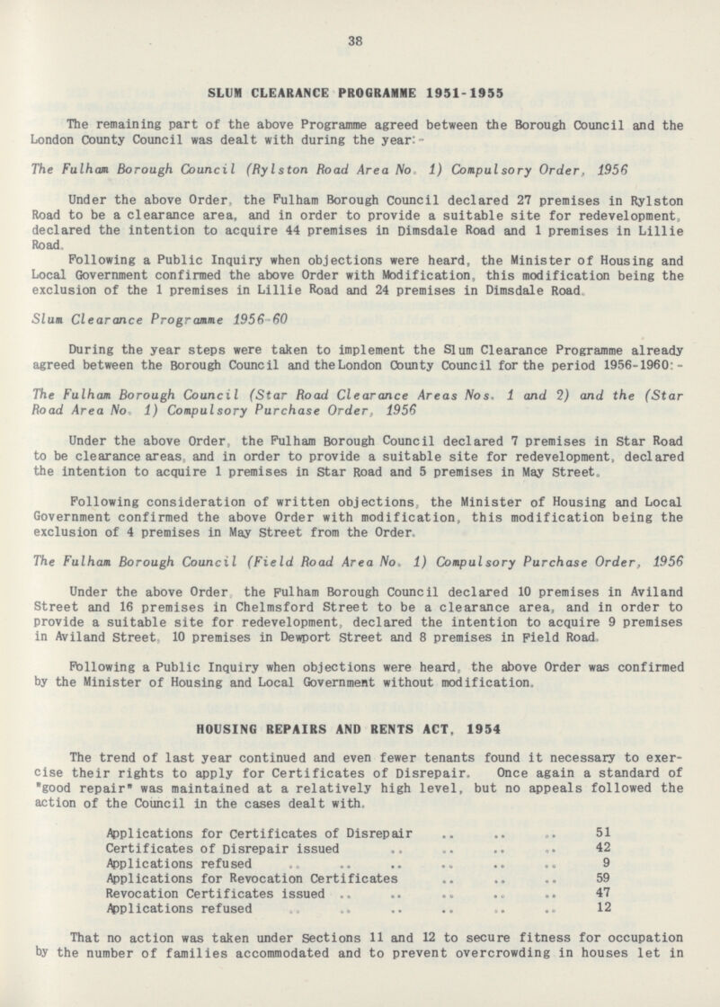 38 SLUM CLEARANCE PROGRAMME 1951-1955 The remaining part of the above Programme agreed between the Borough Council and the London County Council was dealt with during the year:- The Fulham. Borough Council (Bylston Road Area No. 1) Compulsory Order, 1956 Under the above Order, the Fulham Borough Council declared 27 premises in Rylston Road to be a clearance area, and in order to provide a suitable site for redevelopment, declared the intention to acquire 44 premises in Dimsdale Road and 1 premises in Lillie Road. Following a Public Inquiry when objections were heard, the Minister of Housing and Local Government confirmed the above Order with Modification, this modification being the exclusion of the 1 premises in Lillie Road and 24 premises in Dimsdale Road. Slum Clearance Programme 1956-60 During the year steps were taken to implement the Slum Clearance Programme already agreed between the Borough Council andtheLondon County Council for the period 1956-1960:- The Fulham Borough Council (Star Road Clearance Areas Nos. 1 and 2) and the (Star Road Area No. 1) Compulsory Purchase Order, 1956 Under the above Order, the Fulham Borough Council declared 7 premises in Star Road to be clearance areas, and in order to provide a suitable site for redevelopment, declared the intention to acquire 1 premises in Star Road and 5 premises in May Street. Following consideration of written objections, the Minister of Housing and Local Government confirmed the above Order with modification, this modification being the exclusion of 4 premises in May Street from the Order. The Fulham Borough Council (Field Road Area No. 1) Compulsory Purchase Order, 1956 Under the above Order the Fulham Borough Council declared 10 premises in Aviland Street and 16 premises in Chelmsford Street to be a clearance area, and in order to provide a suitable site for redevelopment, declared the intention to acquire 9 premises in Aviland Street, 10 premises in Dewport Street and 8 premises in Field Road, Following a Public Inquiry when objections were heard, the above Order was confirmed by the Minister of Housing and Local Government without modification. HOUSING REPAIRS AND RENTS ACT, 1954 The trend of last year continued and even fewer tenants found it necessary to exercise their rights to apply for Certificates of Disrepair. Once again a standard of good repair was maintained at a relatively high level, but no appeals followed the action of the Council in the cases dealt with. Applications for Certificates of Disrepair 51 Certificates of Disrepair issued 42 Applications refused 9 Applications for Revocation Certificates 59 Revocation Certificates issued 47 Applications refused 12 That no action was taken under Sections 11 and 12 to secure fitness for occupation by the number of families accommodated and to prevent overcrowding in houses let in