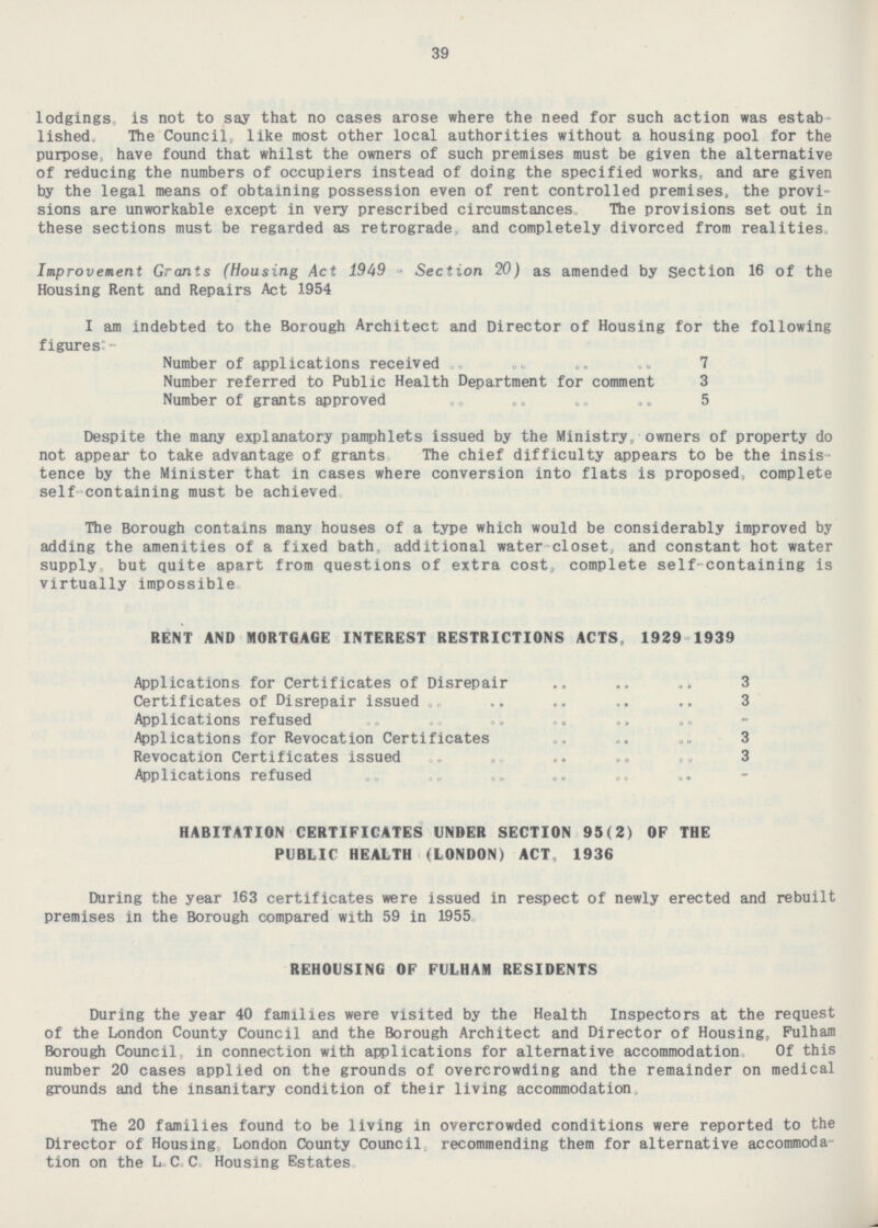 39 lodgings, is not to say that no cases arose where the need for such action was established„ The Council, like most other local authorities without a housing pool for the purpose, have found that whilst the owners of such premises must be given the alternative of reducing the numbers of occupiers instead of doing the specified works, and are given by the legal means of obtaining possession even of rent controlled premises, the provisions are unworkable except in very prescribed circumstances The provisions set out in these sections must be regarded as retrograde, and completely divorced from realities. Improvement Grants (Housing Act 1949 - Section 20) as amended by section 16 of the Housing Rent and Repairs Act 1954 I am indebted to the Borough Architect and Director of Housing for the following figures:- Number of applications received 7 Number referred to Public Health Department for comment 3 Number of grants approved 5 Despite the many explanatory pamphlets issued by the Ministry, owners of property do not appear to take advantage of grants The chief difficulty appears to be the insistence by the Minister that in cases where conversion into flats is proposed, complete self containing must be achieved. The Borough contains many houses of a type which would be considerably improved by adding the amenities of a fixed bath, additional water-closet, and constant hot water supply, but quite apart from questions of extra cost, complete self-containing is virtually impossible. RENT AND MORTGAGE INTEREST RESTRICTIONS ACTS, 1929-1939 Applications for Certificates of Disrepair 3 Certificates of Disrepair issued 3 Applications refused - Applications for Revocation Certificates 3 Revocation Certificates issued 3 - Applications refused HABITATION CERTIFICATES UNDER SECTION 95(2) OF THE PUBLIC HEALTH (LONDON) ACT. 1936 During the year 163 certificates were issued in respect of newly erected and rebuilt premises in the Borough compared with 59 in 1955. REHOUSING OF FULHAM RESIDENTS During the year 40 families were visited by the Health Inspectors at the request of the London County Council and the Borough Architect and Director of Housing, Fulham Borough Council, in connection with applications for alternative accommodation. Of this number 20 cases applied on the grounds of overcrowding and the remainder on medical grounds and the insanitary condition of their living accommodation. The 20 families found to be living in overcrowded conditions were reported to the Director of Housing, London County Council, recommending them for alternative accommodation on the L. C. C. Housing Estates