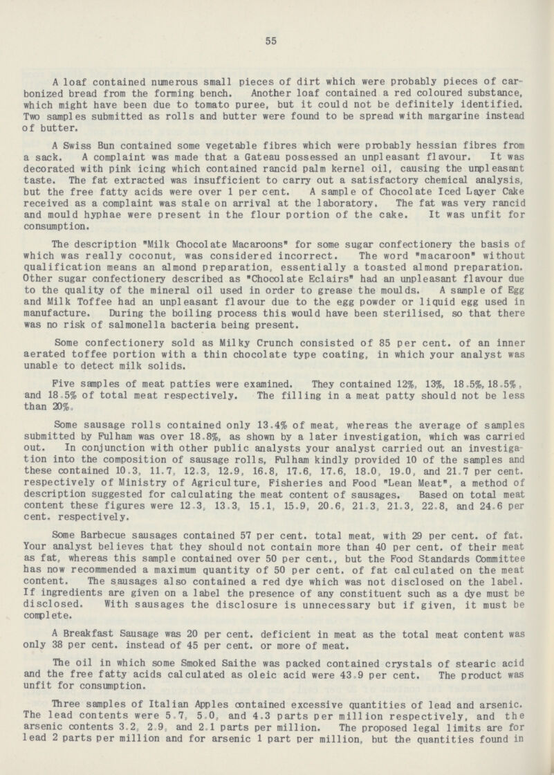 55 A loaf contained numerous small pieces of dirt which were probably pieces of car bonized bread from the forming bench. Another loaf contained a red coloured substance, which might have been due to tomato puree, but it could not be definitely identified. Two samples submitted as rolls and butter were found to be spread with margarine instead of butter. A Swiss Bun contained some vegetable fibres which were probably hessian fibres from a sack. A complaint was made that a Gateau possessed an unpleasant flavour. It was decorated with pink icing which contained rancid palm kernel oil, causing the unpleasant taste. The fat extracted was insufficient to carry out a satisfactory chemical analysis, but the free fatty acids were over 1 per cent. A sample of Chocolate Iced Layer Cake received as a complaint was stale on arrival at the laboratory. The fat was very rancid and mould hyphae were present in the flour portion of the cake. It was unfit for consumption. The description Milk Chocolate Macaroons for some sugar confectionery the basis of which was really coconut, was considered incorrect. The word macaroon without qualification means an almond preparation, essentially a toasted almond preparation. Other sugar confectionery described as Chocolate Eclairs had an unpleasant flavour due to the quality of the mineral oil used in order to grease the moulds. A sample of Egg and Milk Toffee had an unpleasant flavour due to the egg powder or liquid egg used in manufacture. During the boiling process this would have been sterilised, so that there was no risk of salmonella bacteria being present. Some confectionery sold as Milky Crunch consisted of 85 per cent. of an inner aerated toffee portion with a thin chocolate type coating, in which your analyst was unable to detect milk solids. Five samples of meat patties were examined. They contained 12%, 13%, 18.5%, 18.5%, and 18.5% of total meat respectively. The filling in a meat patty should not be less than 20%. Some sausage rolls contained only 13.4% of meat, whereas the average of samples submitted by Fulham was over 18.8%, as shown by a later investigation, which was carried out. In conjunction with other public analysts your analyst carried out an investiga tion into the composition of sausage rolls, Fulham kindly provided 10 of the samples and these contained 10.3, 11.7, 12,3, 12.9, 16.8, 17.6, 17.6, 18.0, 19.0, and 21.7 per cent, respectively of Ministry of Agriculture, Fisheries and Food Lean Meat, a method of description suggested for calculating the meat content of sausages. Based on total meat content these figures were 12. 3, 13.3, 15.1, 15.9, 20.6, 21.3, 21.3, 22.8, and 24.6 per cent, respectively. Some Barbecue sausages contained 57 per cent, total meat, with 29 per cent. of fat. Your analyst believes that they should not contain more than 40 per cent. of their meat as fat, whereas this sample contained over 50 per cent., but the Food Standards Committee has now recommended a maximum quantity of 50 per cent. of fat calculated on the meat content. The sausages also contained a red dye which was not disclosed on the label. If ingredients are given on a label the presence of any constituent such as a dye must be disclosed. With sausages the disclosure is unnecessary but if given, it must be complete. A Breakfast Sausage was 20 per cent. deficient in meat as the total meat content was only 38 per cent. instead of 45 per cent. or more of meat. The oil in which some Smoked Saithe was packed contained crystals of stearic acid and the free fatty acids calculated as oleic acid were 43.9 per cent. The product was unfit for consumption. Three samples of Italian Apples contained excessive quantities of lead and arsenic. The lead contents were 5.7, 5.0, and 4.3 parts per million respectively, and the arsenic contents 3.2, 2.9, and 2.1 parts per million. The proposed legal limits are for lead 2 parts per million and for arsenic 1 part per million, but the quantities found in