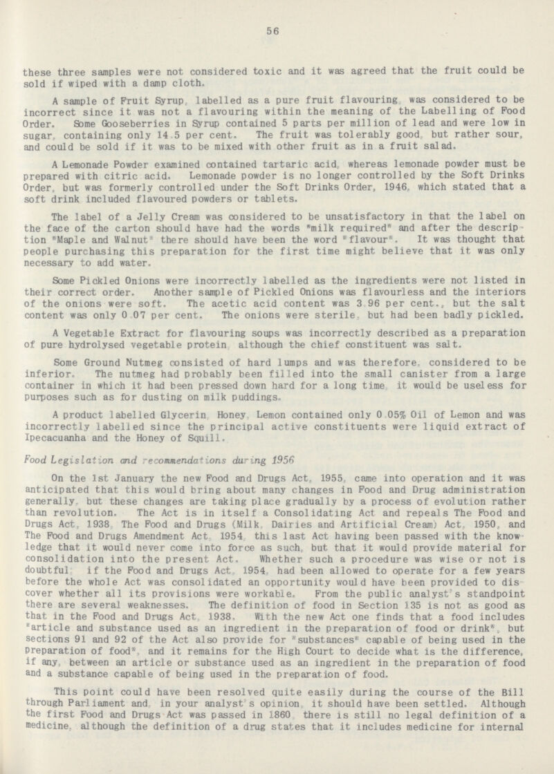 56 these three samples were not considered toxic and it was agreed that the fruit could be sold if wiped with a damp cloth. A sample of Fruit Syrup, labelled as a pure fruit flavouring, was considered to be incorrect since it was not a flavouring within the meaning of the Labelling of Food Order. Some Gooseberries in Syrup contained 5 parts per million of lead and were low in sugar, containing only 14.5 per cent. The fruit was tolerably good, but rather sour, and could be sold if it was to be mixed with other fruit as in a fruit salad. A Lemonade Powder examined contained tartaric acid, whereas lemonade powder must be prepared with citric acid. Lemonade powder is no longer controlled by the Soft Drinks Order, but was formerly controlled under the Soft Drinks Order, 1946, which stated that a soft drink included flavoured powders or tablets. The label of a Jelly Cream was considered to be unsatisfactory in that the label on the face of the carton should have had the words milk required and after the descrip~ tion Maple and Walnut there should have been the word flavour. It was thought that people purchasing this preparation for the first time might believe that it was only necessary to add water. Some Pickled Onions were incorrectly labelled as the ingredients were not listed in their correct order. Another sample of Pickled Onions was flavourless and the interiors of the onions were soft. The acetic acid content was 3.96 per cent., but the salt content was only 0.07 per cent. The onions were sterile, but had been badly pickled. A Vegetable Extract for flavouring soups was incorrectly described as a preparation of pure hydrolysed vegetable protein, although the chief constituent was salt. Some Ground Nutmeg consisted of hard lumps and was therefore, considered to be inferior. The nutmeg had probably been filled into the small canister from a large container in which it had been pressed down hard for a long time, it would be useless for purposes such as for dusting on milk puddings. A product labelled Glycerin, Honey, Lemon contained only 0.05% Oil of Lemon and was incorrectly labelled since the principal active constituents were liquid extract of Ipecacuanha and the Honey of Squill. Food Legislation and recommendations during 1956 On the Ist January the new Food and Drugs Act, 1955, came into operation and it was anticipated that this would bring about many changes in Food and Drug administration generally. but these changes are taking place gradually by a process of evolution rather than revolution. The Act is in itself a Consolidating Act and repeals The Food and Drugs Act, 1938, The Food and Drugs (Milk, Dairies and Artificial Cream) Act, 1950, and The Food and Drugs Amendment Act, 1954, this last Act having been passed with the know ledge that it would never come into force as such, but that it would provide material for consolidation into the present Act. Whether such a procedure was wise or not is doubtful: if the Food and Drugs Act, 1954, had been allowed to operate for a few years before the whole Act was consolidated an opportunity would have been provided to dis cover whether all its provisions were workable. From the public analyst's standpoint there are several weaknesses. The definition of food in Section 135 is not as good as that in the Food and Drugs Act, 1938. With the new Act one finds that a food includes article and substance used as an ingredient in the preparation of food or drink, but sections 91 and 92 of the Act also provide for substances capable of being used in the Preparation of food, and it remains for the High Court to decide what is the difference, if any, between an article or substance used as an ingredient in the preparation of food and a substance capable of being used in the preparation of food. This point could have been resolved quite easily during the course of the Bill through Parliament and, in your analyst's opinion, it should have been settled. Although the first Food and Drugs Act was passed in 1860, there is still no legal definition of a medicine, although the definition of a drug states that it includes medicine for internal
