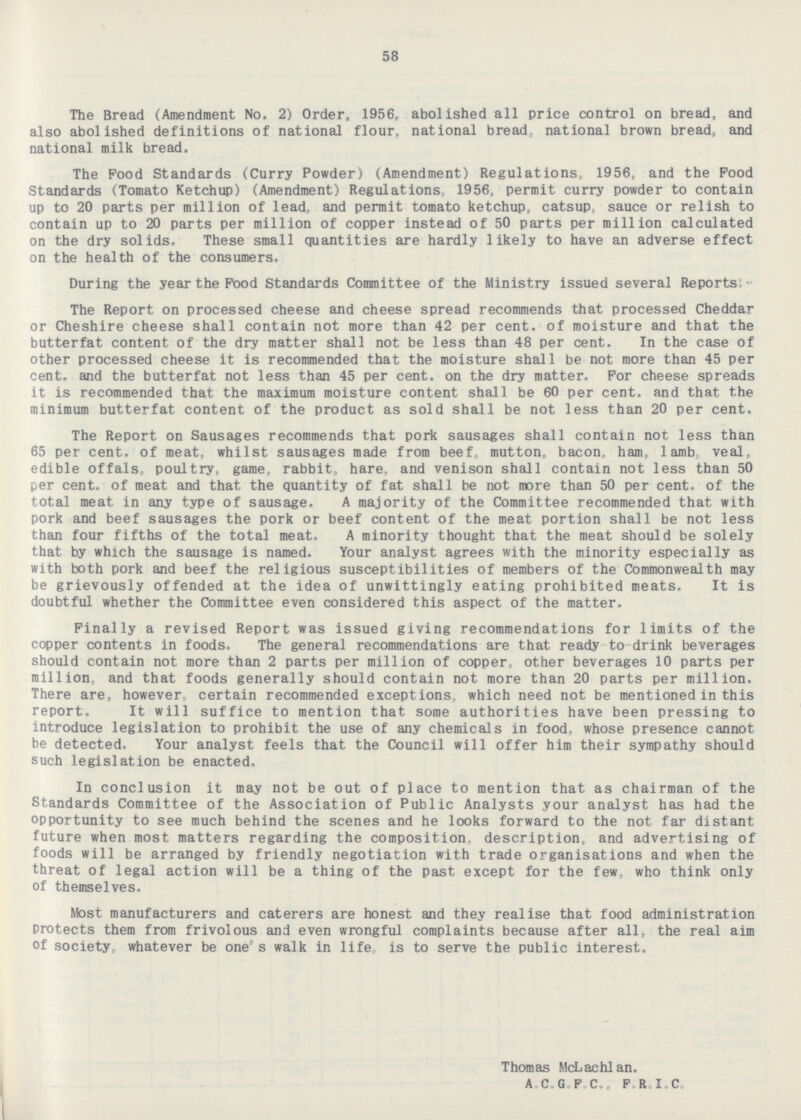 58 The Bread (Amendment No. 2) Order, 1956, abolished all price control on bread, and also abolished definitions of national flour,national bread, national brown bread, and national milk bread. The Food Standards (Curry Powder) (Amendment) Regulations, 1956, and the Food Standards (Tomato Ketchup) (Amendment) Regulations, 1956, permit curry powder to contain up to 20 parts per million of lead, and permit tomato ketchup, catsup, sauce or relish to contain up to 20 parts per million of copper instead of 50 parts per million calculated on the dry solids. These small quantities are hardly likely to have an adverse effect on the health of the consumers. During the year the Food Standards Committee of the Ministry issued several Reports:- The Report on processed cheese and cheese spread recommends that processed Cheddar or Cheshire cheese shall contain not more than 42 per cent. of moisture and that the butterfat content of the dry matter shall not be less than 48 per cent. In the case of other processed cheese it is recommended that the moisture shall be not more than 45 per cent. and the butterfat not less than 45 per cent. on the dry matter. For cheese spreads it is recommended that the maximum moisture content shall be 60 per cent, and that the minimum butterfat content of the product as sold shall be not less than 20 per cent. The Report on Sausages recommends that pork sausages shall contain not less than 65 per cent, of meat, whilst sausages made from beef, mutton, bacon, ham, lamb, veal, edible offals, poultry, game, rabbit, hare, and venison shall contain not less than 50 per cent. of meat and that the quantity of fat shall be not more than 50 per cent. of the total meat in any type of sausage. A majority of the Committee recommended that with pork and beef sausages the pork or beef content of the meat portion shall be not less than four fifths of the total meat. A minority thought that the meat should be solely that by which the sausage is named. Your analyst agrees with the minority especially as with both pork and beef the religious susceptibilities of members of the Commonwealth may be grievously offended at the idea of unwittingly eating prohibited meats. It is doubtful whether the Committee even considered this aspect of the matter. Finally a revised Report was issued giving recommendations for limits of the copper contents in foods. The general recommendations are that ready-to-drink beverages should contain not more than 2 parts per million of copper, other beverages 10 parts per million, and that foods generally should contain not more than 20 parts per million. There are, however certain recommended exceptions, which need not be mentioned in this report. It will suffice to mention that some authorities have been pressing to introduce legislation to prohibit the use of any chemicals in food, whose presence cannot be detected. Your analyst feels that the Council will offer him their sympathy should such legislation be enacted. In conclusion it may not be out of place to mention that as chairman of the Standards Committee of the Association of Public Analysts your analyst has had the opportunity to see much behind the scenes and he looks forward to the not far distant future when most matters regarding the composition, description, and advertising of foods will be arranged by friendly negotiation with trade organisations and when the threat of legal action will be a thing of the past except for the few. who think only of themselves. Most manufacturers and caterers are honest and they realise that food administration Protects them from frivolous and even wrongful complaints because after all, the real aim of society, whatever be one's walk in life, is to serve the public interest. Thomas McLachlan. A.C.G.F.C.. F.R.I.C.