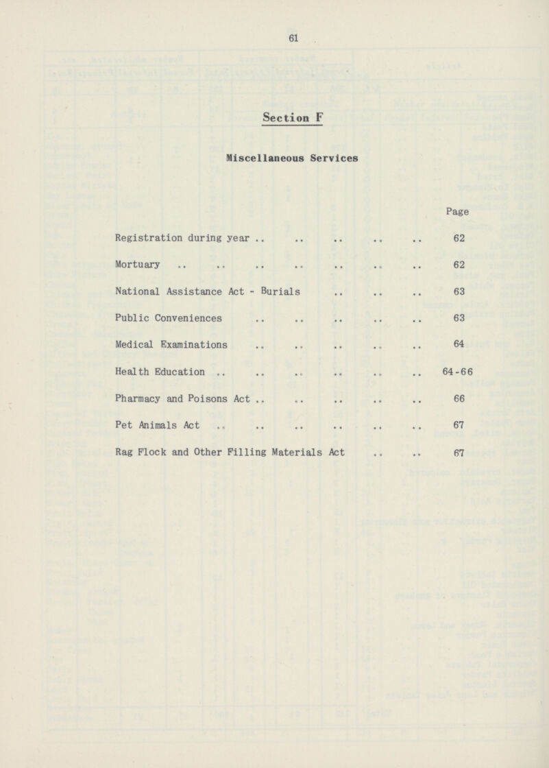 61 Section F Miscellaneous Services Page Registration during year 62 Mortuary 62 National Assistance Act - Burials 63 Public Conveniences 63 Medical Examinations64 Health Education 64-66 Pharmacy and Poisons Act 66 Pet Animals Act 67 Rag Flock and Other Filling Materials Act .. .. 67