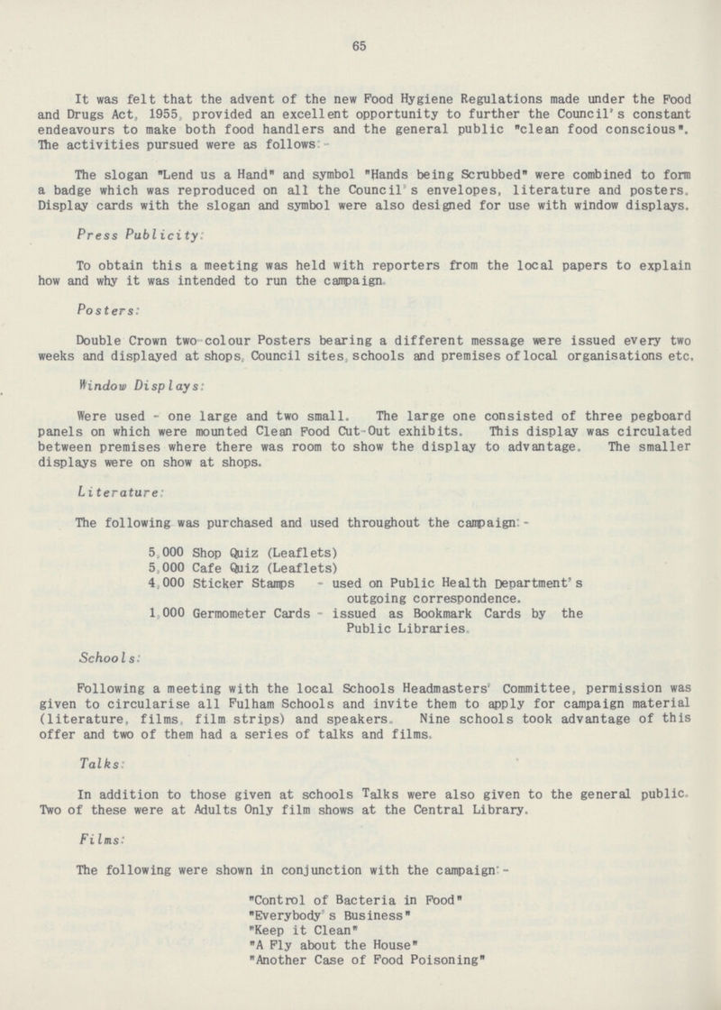 65 It was felt that the advent of the new Pood Hygiene Regulations made under the Food and Drugs Act, 1955, provided an excellent opportunity to further the Council's constant endeavours to make both food handlers and the general public clean food conscious. The activities pursued were as follows:- The slogan Lend us a Hand and symbol Hands being Scrubbed were combined to form a badge which was reproduced on all the Council's envelopes, literature and posters. Display cards with the slogan and symbol were also designed for use with window displays. Press Publicity: To obtain this a meeting was held with reporters from the local papers to explain how and why it was intended to run the campaign Posters: Double Crown two colour Posters bearing a different message were issued every two weeks and displayed at shops, Council sites, schools and premises of local organisations etc. Window Displays: Were used - one large and two small. The large one consisted of three pegboard panels on which were mounted Clean Food Cut-Out exhibits. This display was circulated between premises where there was room to show the display to advantage. The smaller displays were on show at shops. Literature: The following was purchased and used throughout the campaign:- 5,000 Shop Quiz (Leaflets) 5, 000 Cafe Quiz (Leaflets) 4,000 Sticker Stamps - used on Public Health Department's outgoing correspondence. 1,000 Germometer Cards-issued as Bookmark Cards by the Public Libraries. Schools: Following a meeting with the local Schools Headmasters , Committee, permission was given to circularise all Fulham Schools and invite them to apply for campaign material (literature, films film strips) and speakers. Nine schools took advantage of this offer and two of them had a series of talks and films Talks: In addition to those given at schools Talks were also given to the general public, Two of these were at Adults Only film shows at the Central Library. Films: *The following were shown in conjunction with the campaign:- Control of Bacteria in Food Everybody s Business Keep it Clean A Fly about the House Another Case of Food Poisoning