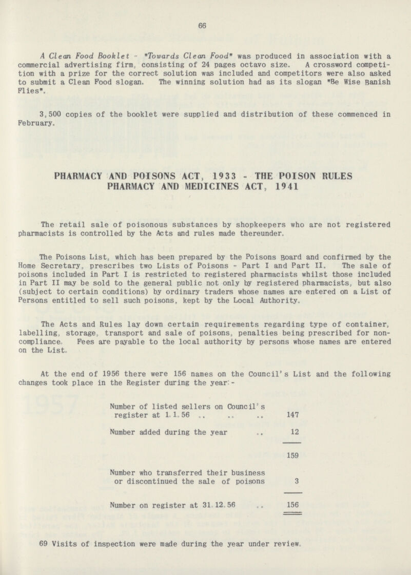 66 A Clean Food Booklet - Towards Clean Food was produced in association with a commercial advertising firm, consisting of 24 pages octavo size. A crossword competi tion with a prize for the correct solution was included and competitors were also asked to submit a Clean Food slogan. The winning solution had as its slogan Be Wise Banish Flies. 3,500 copies of the booklet were supplied and distribution of these commenced in February. PHARMACY AND POISONS ACT, 1933 - THE POISON RULES PHARMACY AND MEDICINES ACT, 1941 The retail sale of poisonous substances by shopkeepers who are not registered pharmacists is controlled by the Acts and rules made thereunder. The Poisons List, which has been prepared by the Poisons Board and confirmed by the Home Secretary, prescribes two Lists of Poisons - Part I and Part 11. The sale of poisons included in Part I is restricted to registered pharmacists whilst those included in Part II may be sold to the general public not only by registered pharmacists, but also (subject to certain conditions) by ordinary traders whose names are entered on a List of Persons entitled to sell such poisons, kept by the Local Authority. The Acts and Rules lay down certain requirements regarding type of container, labelling, storage, transport and sale of poisons, penalties being prescribed for non compliance, Fees are payable to the local authority by persons whose names are entered on the List. At the end of 1956 there were 156 names on the Council's List and the following changes took place in the Register during the year:- Number of listed sellers on Council's register at 1.1. 56 147 Number added during the year 12 159 Number who transferred their business or discontinued the sale of poisons 3 Number on register at 31.12.56 156 69 Visits of inspection were made during the year under review.