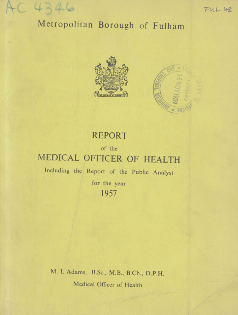 AC 4346 FUL 48 Metropolitan Borough of Fulham REPORT of the MEDICAL OFFICER OF HEALTH Including the Report of the Public Analyst for the year 1957 M. I. Adams, B.Sc., M.B., B.Ch., D.P.H. Medical Officer of Health