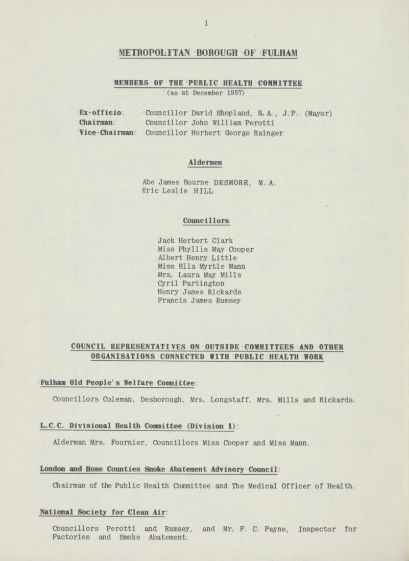 1 METROPOLITAN BOROUGH OF FULHAM MEMBERS OF THE PUBLIC HEALTH COMMITTEE (as at December 1957) Ex-officio Councillor David Shopland, B. A. , J. P. (Mayor) Chairman Councillor John William Perotti Vice-Chairman Councillor Herbert George Rainger Aldermen Abe James Bourne DESMORE, M. A. Eric Leslie HILL Councillors Jack Herbert Clark Miss Phyllis May Cooper Albert Henry Little Miss Ella Myrtle Mann Mrs. Laura May Mills Cyril Partington Henry James Rickards Francis James Rumsey COUNCIL REPRESENTATIVES ON OUTSIDE COMMITTEES AND OTHER ORGANISATIONS CONNECTED WITH PUBLIC HEALTH WORK Fulham Old People's Welfare Committee Councillors Coleman, Desborough. Mrs. Longstaff, Mrs. Mills and Rickards L.C C Divisional Health Committee (Division 1): Alderman Mrs Fournier, Councillors Miss Cooper and Miss Mann London and Home Counties Smoke Abatement Advisory Council: Chairman of the Public Health Committee and The Medical Officer of Health. National Society for Clean Air: Councillors Perotti and Rumsey, and Mr, F C. Payne, Inspector for Factories and Smoke Abatement.
