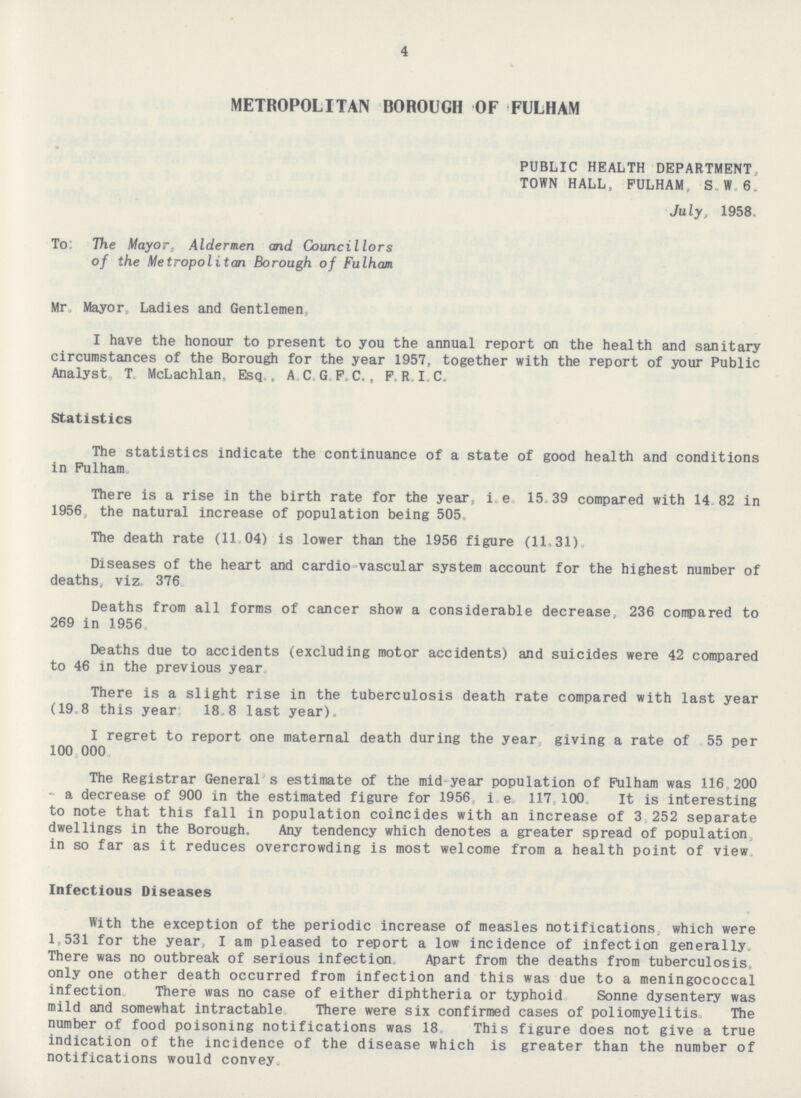 4 METROPOLITAN BOROUGH OF FULHAM PUBLIC HEALTH DEPARTMENT, TOWN HALL, FULHAM. S. W. 6. July, 1958. To: The Mayor, Aldermen and Councillors of the Metropolitan Borough of Fulham Mr. Mayor, Ladies and Gentlemen, I have the honour to present to you the annual report on the health and sanitary circumstances of the Borough for the year 1957, together with the report of your Public Analyst T. McLachlan, Esq , A. C. G. F. C., P.R. I.C. Statistics The statistics indicate the continuance of a state of good health and conditions in Fulham. There is a rise in the birth rate for the year, i e 15 39 compared with 14 82 in 1956, the natural increase of population being 505. The death rate (11 04) is lower than the 1956 figure (11,31). Diseases of the heart and cardio-vascular system account for the highest number of deaths, viz. 376. Deaths from all forms of cancer show a considerable decrease, 236 compared to 269 in 1956. Deaths due to accidents (excluding motor accidents) and suicides were 42 compared to 46 in the previous year. There is a slight rise in the tuberculosis death rate compared with last year (19 8 this year 18 8 last year). I regret to report one maternal death during the year giving a rate of 55 per 100, 000. The Registrar General s estimate of the mid year population of Fulham was 116 200 - a decrease of 900 in the estimated figure for 1956 i. e. 117,100 It is interesting to note that this fall in population coincides with an increase of 3 252 separate dwellings in the Borough. Any tendency which denotes a greater spread of population in so far as it reduces overcrowding is most welcome from a health point of view Infectious Diseases With the exception of the periodic increase of measles notifications which were 1,531 for the year, I am pleased to report a low incidence of infection generally. There was no outbreak of serious infection Apart from the deaths from tuberculosis, only one other death occurred from infection and this was due to a meningococcal infection There was no case of either diphtheria or typhoid Sonne dysentery was mild and somewhat intractable There were six confirmed cases of poliomyelitis. The number of food poisoning notifications was 18 This figure does not give a true indication of the incidence of the disease which is greater than the number of notifications would convey.