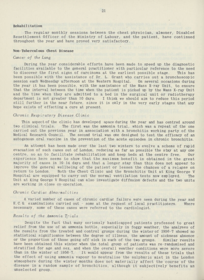 21 Rehabilitation The regular monthly sessions between the chest physician, almoner, Disabled Resettlement Officer of the Ministry of Labour, and the patient, have continued throughout the year and have proved very satisfactory Non-Tuberculous Chest Disease Cancer of the Lung During the year considerable efforts have been made to speed up the diagnostic facilities available to the general practitioner with particular reference to the need to discover the first signs of carcinoma at the earliest possible stage. This has been possible with the assistance of Dr. L. Grant who carries out a bronchoscopic session each Wednesday afternoon at the Western Hospital, On several occasions during the year it has been possible, with the assistance of the Mass X-ray Unit, to ensure that the interval between the time when the patient is picked up by the Mass X-ray Unit and the time when they are admitted to a bed in the surgical unit or radiotherapy department is not greater than 10 days. I think we should aim to reduce this period still further in the near future, since it is only in the very early stages that any hope exists of effecting a cure at present. Chronic Respiratory Disease Clinic This aspect of the clinic has developed apace during the year and has centred around two clinical trials The first was the ammonia trial, which was a repeat of the one carried out the previous year in association with a bronchitis working party of the Medical Research Council, The second trial was one designed to test the efficacy of an autogenous oral vaccine in the prevention of the acute episodes in chronic bronchitis. An attempt has been made over the last two winters to evolve a scheme of rapid evacuation of such cases out of London, reducing as far as possible the stay at any one centre, so as to facilitate rehabilitation and keep beds at the centre free Our experience here seems to show that the maximum benefit is obtained in the great majority of cases in 10-14 days and that a longer stay than this does not appear to improve the general wellbeing of the patient or lessen the chances of a relapse on return to London Both the Chest Clinic and the Bronchitis Unit at King George V Hospital are equipped to carry out the normal ventilation tests now employed The Unit at King George V Hospital can also investigate diffusion defects and the two units are working in close co operation. Chronic Cardiac Abnormalities A varied number of cases of chronic cardiac failure were seen during the year and E.C.G. examinations carried out some at the request of local practitioners. Where necessary some of these cases were referred to the cardiologist. Results of the Ammonia Trials Despite the fact that many seriously handicapped patients professed to great relief from the use of an ammonia bottle, especially in foggy weather, the analyses of the results from the treated and control groups during the winter of 1956-7 showed no statistical significance between the degree of illness, the amount of sickness absence or the proportion of those going off sick in each of the two groups Similar results have been obtained this winter when the total group of patients was re-randomised and stratified for age and sex and when the overall weather conditions were more severe than in the winter of 1956-7. It would appear' from the results of these trials that the effect of using ammonia vapour to neutralise the sulphuric mist in the London atmosphere during the winter months does not materially affect the course of the disease in a random sample of bronchitics, although it subjectively benefits an unselected group.