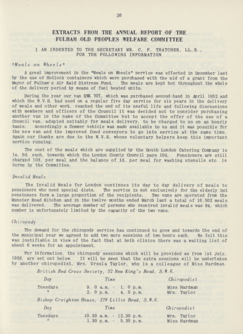 26 EXTRACTS FROM THE ANNUAL REPORT OF THE FULHAM OLD PEOPLES WELFARE COMMITTEE I AM INDEBTED TO THE SECRETARY MR. C. F. THATCHER, LL. B., FOR THE FOLLOWING INFORMATION Meals on Wheels A great improvement in the Meals on Wheels service was effected in December last by the use of Hotlock containers which were purchased with the aid of a grant from the Mayor of Fulham's Air Raid Distress Fund. The meals are kept hot throughout the whole of the delivery period by means of fuel heated units. During the year our van EWK 707, which was purchased second hand in April 1952 and which the W.V.S. had used on a regular five day service for six years in the delivery of meals and other work reached the end of its useful life and following discussions with members and officers of the Council it was decided not to consider purchasing another van in the name of the Committee but to accept the offer of the use of a Council van, adapted suitably for meals delivery, to be charged to us on an hourly basis Accordingly a Commer vehicle was made available to us and it was possible for the new van and the improved food conveyors to go into service at the same time Again our thanks are due to the W. V. S, whose voluntary helpers keep this important service running The cost of the meals which are supplied by the South London Catering Company is 1s. 9d, each, towards which the London County Council pays 10d. Pensioners are still charged 10d per meal and the balance of 1d. per meal for washing utensils etc is borne by the Committee. Invalid Meals The Invalid Meals for London continues its day to day delivery of meals to pensioners who need special diets. The service is not exclusively for the elderly but pensioners form a large proportion of the recipients. Two vans are operated from the Munster Road Kitchen and in the twelve months ended March last a total of 16,502 meals was delivered The average number of persons who received invalid meals was 84, which number is unfortunately limited by the capacity of the two vans. Chiropody The demand for the chiropody service has continued to grow and towards the end of the municipal year we agreed to add two more sessions of two hours each. We felt this was justifiable in view of the fact that at both clinics there was a waiting list of about 6 weeks for an appointment For information the chiropody sessions which will be provided as from 1st July, 1958 are set out below. It will be seen that the extra sessions will be undertaken by another chiropodist, Mrs. Ursula Taylor, who is a colleague of Miss Hardman. British Red Cross Society, 52 New King's Road, S.W.6. Day Time Chiropodist Tuesdays 9.0 a.m. - 1.0 p.m. Miss Hardman  2. 0 p.m.- 4. 0 p. m. Mrs, Taylor Bishop Creighton House, 378 Lillie Road, S. W.6. Day Time Chiropodist Tuesdays 10. 30 a. m. - 12.30 p. m. Mrs. Taylor  1. 30 p. m. - 5.30 p. m. Miss Hardman