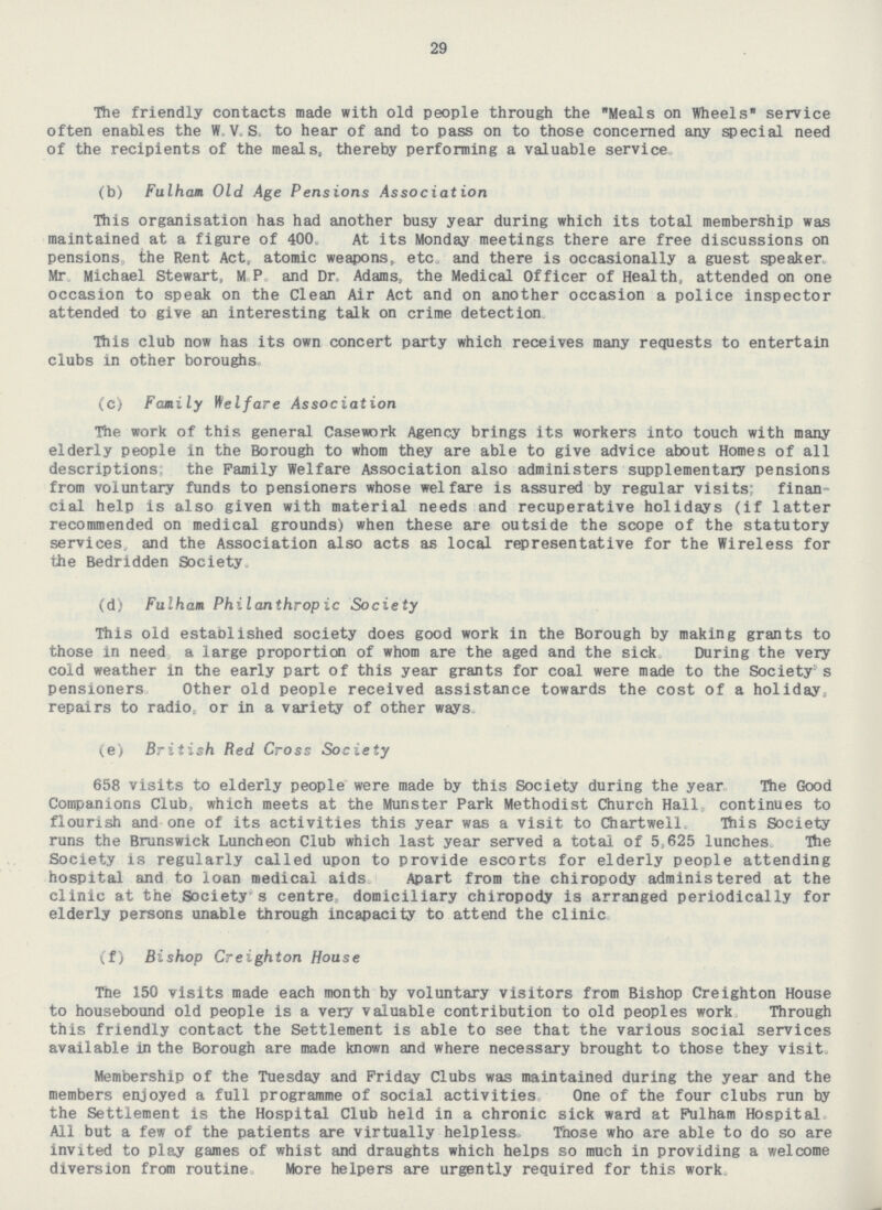 29 The friendly contacts made with old people through the Meals on Wheels service often enables the W. V. S. to hear of and to pass on to those concerned any special need of the recipients of the meals, thereby performing a valuable service. (b) Fulham Old Age Pensions Association This organisation has had another busy year during which its total membership was maintained at a figure of 400. At its Monday meetings there are free discussions on pensions, the Rent Act, atomic weapons, etc. and there is occasionally a guest speaker. Mr. Michael Stewart, M. P. and Dr. Adams, the Medical Officer of Health, attended on one occasion to speak on the Clean Air Act and on another occasion a police inspector attended to give an interesting talk on crime detection This club now has its own concert party which receives many requests to entertain clubs in other boroughs. (c) Family Welfare Association The work of this general Casework Agency brings its workers into touch with many elderly people in the Borough to whom they are able to give advice about Homes of all descriptions; the Family Welfare Association also administers supplementary pensions from voluntary funds to pensioners whose welfare is assured by regular visits; finan cial help is also given with material needs and recuperative holidays (if latter recommended on medical grounds) when these are outside the scope of the statutory services, and the Association also acts as local representative for the Wireless for the Bedridden Society. (d) Fulham Philanthropic Society This old established society does good work in the Borough by making grants to those in need a large proportion of whom are the aged and the sick During the very cold weather in the early part of this year grants for coal were made to the Society's pensioners Other old people received assistance towards the cost of a holiday, repairs to radio or in a variety of other ways. (e) British Red Cross Society 658 visits to elderly people were made by this Society during the year The Good Companions Club, which meets at the Munster Park Methodist Chureh Hall continues to flourish and one of its activities this year was a visit to Chartwell This Society runs the Brunswick Luncheon Club which last year served a total of 5,625 lunches. The Society is regularly called upon to provide escorts for elderly people attending hospital and to loan medical aids Apart from the chiropody administered at the clinic at the Society's centre, domiciliary chiropody is arranged periodically for elderly persons unable through incapacity to attend the clinic. (f) Bishop Creighton House The 150 visits made each month by voluntary visitors from Bishop Creighton House to housebound old people is a very valuable contribution to old peoples work Through this friendly contact the Settlement is able to see that the various social services available in the Borough are made known and where necessary brought to those they visit. Membership of the Tuesday and Friday Clubs was maintained during the year and the members enjoyed a full programme of social activities One of the four clubs run by the Settlement is the Hospital Club held in a chronic sick ward at Fulham Hospital. All but a few of the patients are virtually helpless. Those who are able to do so are invited to play games of whist and draughts which helps so much in providing a welcome diversion from routine. More helpers are urgently required for this work.