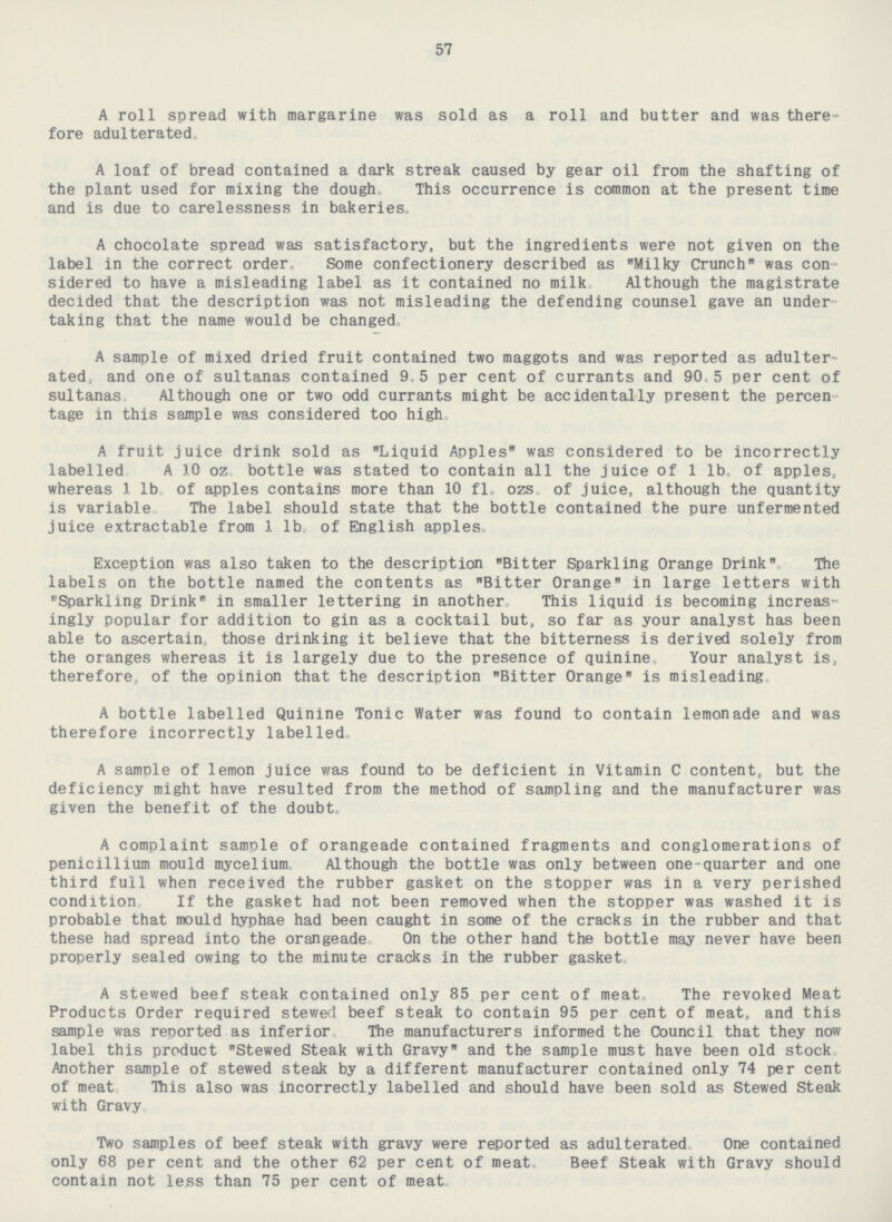 57 A roll spread with margarine was sold as a roll and butter and was there fore adulterated. A loaf of bread contained a dark streak caused by gear oil from the shafting of the plant used for mixing the dough. This occurrence is common at the present time and is due to carelessness in bakeries. A chocolate spread was satisfactory, but the ingredients were not given on the label in the correct order, Some confectionery described as Milky Crunch was con sidered to have a misleading label as it contained no milk Although the magistrate decided that the description was not misleading the defending counsel gave an under taking that the name would be changed. A sample of mixed dried fruit contained two maggots and was reported as adulter ated, and one of sultanas contained 9.5 per cent of currants and 90.5 per cent of sultanas Although one or two odd currants might be accidentally present the percen tage in this sample was considered too high. A fruit juice drink sold as Liquid Apples was considered to be incorrectly labelled A 10 oz. bottle was stated to contain all the juice of 1 lb. of apples. whereas 1 lb. of apples contains more than 10 fl. ozs. of juice, although the quantity is variable.The label should state that the bottle contained the pure unfermented juice extractable from 1 lb. of English apples. Exception was also taken to the description Bitter Sparkling Orange Drink The labels on the bottle named the contents as Bitter Orange in large letters with Sparkling Drink in smaller lettering in another. his liquid is becoming increas ingly popular for addition to gin as a cocktail but, so far as your analyst has been able to ascertain, those drinking it believe that the bitterness is derived solely from the oranges whereas it is largely due to the presence of quinine. Your analyst is, therefore, of the opinion that the description Bitter Orange is misleading. A bottle labelled Quinine Tonic Water was found to contain lemonade and was therefore incorrectly labelled. A sample of lemon juice was found to be deficient in Vitamin C content, but the deficiency might have resulted from the method of sampling and the manufacturer was given the benefit of the doubt. A complaint sample of orangeade contained fragments and conglomerations of penicillium mould mycelium. Although the bottle was only between one-quarter and one third full when received the rubber gasket on the stopper was in a very perished condition. If the gasket had not been removed when the stopper was washed it is probable that mould hyphae had been caught in some of the cracks in the rubber and that these had spread into the orangeade. On the other hand the bottle may never have been properly sealed owing to the minute cracks in the rubber gasket. A stewed beef steak contained only 85 per cent of meat. The revoked Meat Products Order required stewed beef steak to contain 95 per cent of meat, and this sample was reported as inferior. The manufacturers informed the Council that they now label this product Stewed Steak with Gravy and the sample must have been old stock Another sample of stewed steak by a different manufacturer contained only 74 per cent of meat. This also was incorrectly labelled and should have been sold as Stewed Steak with Gravy. Two samples of beef steak with gravy were reported as adulterated One contained only 68 per cent and the other 62 per cent of meat. Beef Steak with Gravy should contain not less than 75 per cent of meat.