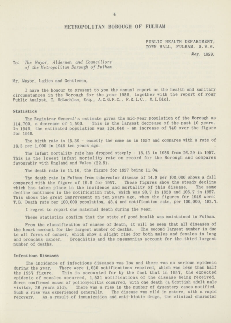 4 METROPOLITAN BOROUGH OF FULHAM PUBLIC HEALTH DEPARTMENT, TOWN HALL, FULHAM, S. W. 6. May, 1959. To: The Mayor, Aldermen and Councillors of the Metropolitan Borough of Fulham Mr. Mayor, Ladles and Gentlemen, I have the honour to present to you the annual report on the health and sanitary circumstances in the Borough for the year 1958, together with the report of your Public Analyst. T. McLachlan, Esq., A.C.G.F.C., F.R.I.C., M. I. Biol. Statistics The Registrar General's estimate gives the mid-year population of the Borough as 114,700, a decrease of 1,500. This is the largest decrease of the past 10 years. In 1949, the estimated population was 124,040 - an increase of 740 over the figure for 1948. The birth rate is 15.39 - exactly the same as in 1957 and compares with a rate of 18.3 per 1,000 in 1949 ten years ago. The infant mortality rate has dropped steeply - 18. 13 in 1958 from 26.29 in 1957. This is the lowest infant mortality rate on record for the Borough and compares favourably with England and Wales (22.5). The death rate is 11.16, the figure for 1957 being 11.04. The death rate in Fulham from tubercular disease of 14.8 per 100,000 shows a fall compared with the figure of 19.8 for 1957. These figures show the steady decline which has taken place in the incidence and mortality of this disease. The same decline continues in the notification rate, which was 90.7 in 1958 and 106.7 in 1957. This shows the great improvement on ten years ago, when the figures for 1949 were: T. B. Death rate per 100.000 population, 48.4 and notification rate, per 100.000, 192.7. I regret to report one maternal death during the year. These statistics confirm that the state of good health was maintained in Fulham. From the classification of causes of death, it will be seen that all diseases of the heart account for the largest number of deaths. The second largest number is due to all forms of cancer, which show a slight rise for both males and females in lung and bronchus cancer. Bronchitis and the pneumonias account for the third largest number of deaths. Infectious Diseases The incidence of infectious diseases was low and there was no serious epidemic during the year. There were 1,030 notifications received, which was less than half the 1957 figure. This is accounted for by the fact that in 1957, the expected epidemic of measles occurred, 1,531 notifications of the disease being received. Seven confirmed cases of poliomyelitis occurred, with one death (a Scottish adult male visitor, 26 years old). There was a rise in the number of dysentery cases notified. Such a rise was experienced generally. The disease was mild in nature, with a rapid recovery. As a result of immunization and anti-biotic drugs, the clinical character