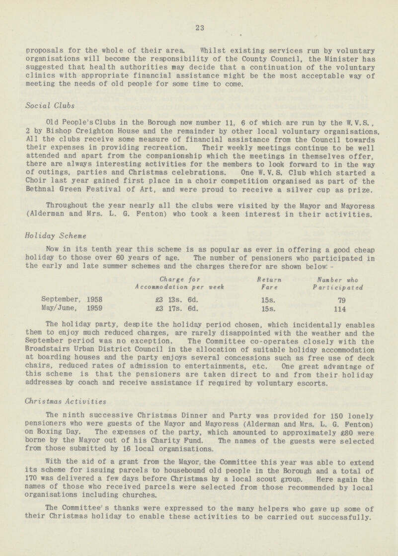 23 proposals for the whole of their area. Whilst existing services run by voluntary organisations will become the responsibility of the County Council, the Minister has suggested that health authorities may decide that a continuation of the voluntary clinics with appropriate financial assistance might be the most acceptable way of meeting the needs of old people for some time to come. Social Clubs Old People's Clubs in the Borough now number 11, 6 of which are run by the W. V.S., 2 by Bishop Creighton House and the remainder by other local voluntary organisations. All the clubs receive some measure of financial assistance from the Council towards their expenses in providing recreation. Their weekly meetings continue to be well attended and apart from the companionship which the meetings in themselves offer, there are always interesting activities for the members to look forward to in the way of outings, parties and Christmas celebrations. One W. V. S. Club which started a Choir last year gained first place in a choir competition organised as part of the Bethnal Green Festival of Art, and were proud to receive a silver cup as prize. Throughout the year nearly all the clubs were visited by the Mayor and Mayoress (Alderman and Mrs. L. G. Fenton) who took a keen interest in their activities. Holiday Scheme Now in its tenth year this scheme is as popular as ever in offering a good cheap holiday to those over 60 years of age. The number of pensioners who participated in the early and late summer schemes and the charges therefor are shown below:- Charge for Return Number who Accommodation per week Fare Participated September, 1958 £3 13s. 6d. 15s. 79 May/June, 1959 £3 17s. 6d. 15s. 114 The holiday party, despite the holiday period chosen, which incidentally enables them to enjoy much reduced charges, are rarely disappointed with the weather and the September period was no exception. The Committee co-operates closely with the Broadstairs Urban District Council in the allocation of suitable holiday accommodation at boarding houses and the party enjoys several concessions such as free use of deck chairs, reduced rates of admission to entertainments, etc. One great advantage of this scheme is that the pensioners are taken direct to and from their holiday addresses by coach and receive assistance if required by voluntary escorts. Christmas Activities The ninth successive Christmas Dinner and Party was provided for 150 lonely pensioners who were guests of the Mayor and Mayoress (Alderman and Mrs. L. G. Penton) on Boxing Day. The expenses of the party, which amounted to approximately £80 were borne by the Mayor out of his Charity Fund. The names of the guests were selected from those submitted by 16 local organisations. With the aid of a grant from the Mayor, the Committee this year was able to extend its scheme for issuing parcels to housebound old people in the Borough and a total of 170 was delivered a few days before Christmas by a local scout group. Here again the names of those who received parcels were selected from those recommended by local organisations including churches. The Committee's thanks were expressed to the many helpers who gave up some of their Christmas holiday to enable these activities to be carried out successfully.