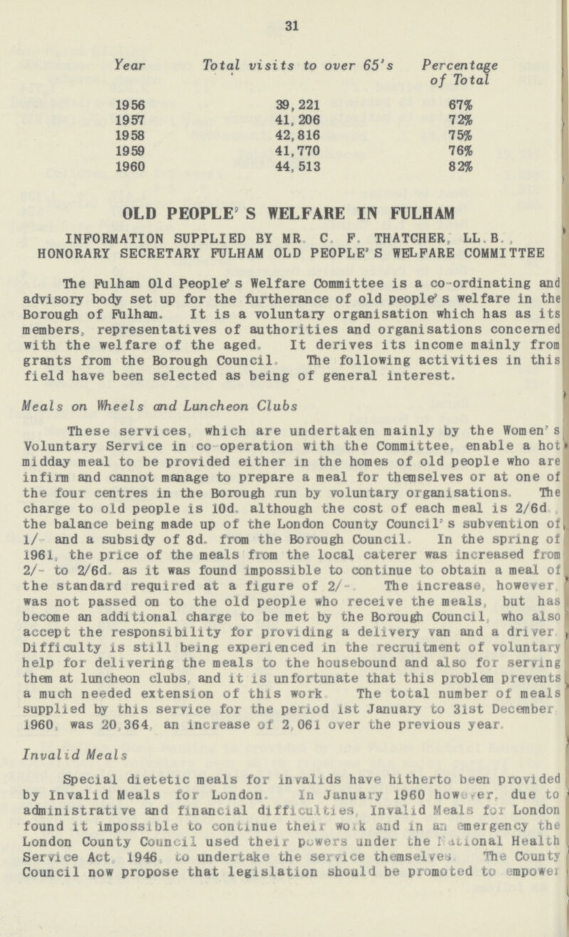 31 Year Total visits to over 65's Percentage of Total 1956 39,221 67% 1957 41, 206 72% 1958 42,816 75% 1959 41,770 76% 1960 44, 513 82% OLD PEOPLE' S WELFARE IN FULHAM INFORMATION SUPPLIED BY MR. C. F, THATCHER', LL.B., HONORARY SECRETARY FULHAM OLD PEOPLE'S WELFARE COMMITTEE The Ftolham Old People's Welfare Committee is a co-ordinating and advisory body set up for the furtherance of old people's welfare in the Borough of Fulham. It is a voluntary organisation which has as its members, representatives of authorities and organisations concerned with the welfare of the aged. It derives its income mainly from grants from the Borough Council. The following activities in this field have been selected as being of general interest. Meals on Wheels and Luncheon Clubs These services, which are undertaken mainly by the Women's Voluntary Service in co operation with the Committee, enable a hot midday meal to be provided either in the homes of old people who are infirm and cannot manage to prepare a meal for themselves or at one of the four centres in the Borough run by voluntary organisations. The charge to old people is 10d, although the cost of each meal is 2/6d the balance being made up of the London County Council's subvention of 1/- and a subsidy of 8d. from the Borough Council, In the spring of 1961, the price of the meals from the local caterer was increased from 2/- to 2/6d as it was found impossible to continue to obtain a meal of the standard required at a figure of 2/- The increase, however was not passed on to the old people who receive the meals, but has become an additional charge to be met by the Borough Council who also accept the responsibility for providing a delivery van and a driver Difficulty is still being experienced in the recruitment of voluntary help for delivering the meals to the housebound and also for serving them at luncheon clubs and it is unfortunate that this problem prevents a much needed extension of this work The total number of meals supplied by this service for the period ist January to 31st December i960, was 20 364 an increase of 2,061 over the previous year Invalid Meals Special dietetic meals for invalids have hitherto been provided by Invalid Meals for London In January 1960 however, due to administrative and financial difficulties Invalid Meals for London found it impossible to continue their work and in an emergency the London County Council used their powers under the National Health Service Act 1946 to undertake the service themselves The County Council now propose that legislation should be promoted to empower