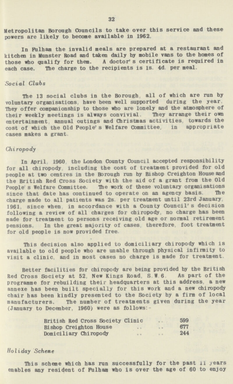 32 Metropolitan Borough Councils to take over this service and these powers are likely to become available in 1962, In Fulham the invalid meals are prepared at a restaurant and kitchen in Munster Road and taken daily by mobile vans to the homes of those who qualify for them. A doctor's certificate is required in each case. The charge to the recipients is is 4d per meal. Social Clubs The 13 social clubs in the Borough all of which are run by voluntary organisations, have been well supported during the year They offer companionship to those who are lonely and the atmosphere of their weekly meetings is always convivial They arrange their own entertainment annual outings and Christmas activities towards the cost of which the Old People s Welfare Committee. in appropriate cases makes a grant Chiropody In April 1960 the London County Council accepted responsibility for all chiropody including the cost of treatment provided for old people at two centres in the Borough run by Bishop Creighton House and the British Red Cross Society with the aid of a grant from the Old People s Welfare Committee. The work of these voluntary organisations since that date has continued to operate on an agency basis Hie charge made to all patients was 2s per treatment until 23rd January 1961, since when in accordance with a County Council's decision following a review of all charges for chiropody no charge has been made for treatment to persons receiving old age or normal retirement pensions. In the great majority ot cases therefore foot treatment for old people is now provided free This decision also applied to domiciliary chiropody which is available to old people who are unable through physical infirmity to visit a clinic and in most cases no charge is made for treatment Better facilities for chiropody are being provided hy the British Red Cross Society at 52. New Kings Road, S W 6 As part of the programme for rebuilding their headquarters at this address a new annexe has been built specially for this work and a new chiropody chair has been kindly presented to the Society by a firm of local manufacturers. The number of treatments given during the year (January to December. 1960) were as follows:- British Red Cross Society Clinic 599 Bishop Creighton House 677 Domiciliary Chiropody 244 Holiday Scheme This scheme which has run successfully for the past 11 years enables any resident of Fulham who is over the age of 60 to enjoy