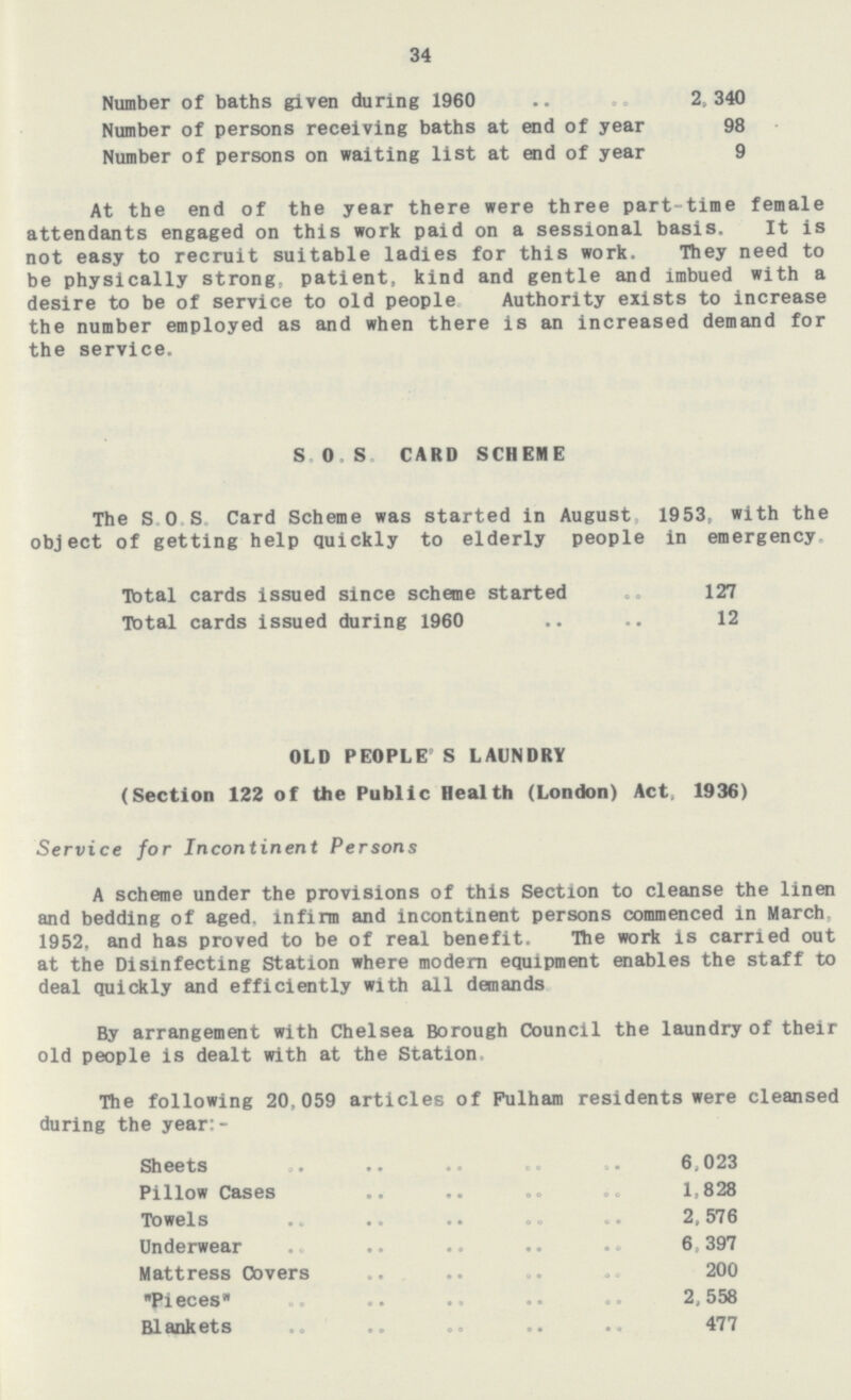 34 Number of baths given during 1960 2,340 Number of persons receiving baths at end of year 98 Number of persons on waiting list at end of year 9 At the end of the year there were three part-time female attendants engaged on this work paid on a sessional basis. It is not easy to recruit suitable ladies for this work. They need to be physically strong, patient, kind and gentle and imbued with a desire to be of service to old people Authority exists to increase the number employed as and when there is an increased demand for the service. SOS CARD SCHEME The SOS Card Scheme was started in August 1953, with the object of getting help quickly to elderly people in emergency Total cards issued since scheme started 127 Total cards issued during 1960 .. .. 12 OLD PEOPLE S LAUNDRY (Section 122 of the Public Health (London) Act. 1936) Service for Incontinent Persons A scheme under the provisions of this Section to cleanse the linen and bedding of aged, infirm and incontinent persons commenced in March, 1952, and has proved to be of real benefit. Hie work is carried out at the Disinfecting Station where modern equipment enables the staff to deal quickly and efficiently with all demands By arrangement with Chelsea Borough Council the laundry of their old people is dealt with at the Station, The following 20,059 articles of Fulham residents were cleansed during the year:- Sheets 6,023 Pillow Cases 1,828 Towels 2,576 Underwear 6, 397 Mattress Covers 200 Pieces 2,558 Blankets 477